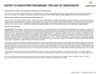 AGNICO EAGLE | CORPORATE UPDATE | 36
NOTES TO INVESTORS REGARDING THE USE OF RESOURCES
Cautionary Note to Investors Concerning Estimates of Measured and Indicated Resources
This document uses the terms “measured resources” and “indicated resources”. Investors are advised that while those terms are recognized and required by Canadian regulations, the
SEC does not recognize them. Investors are cautioned not to assume that any part or all of mineral deposits in these categories will ever be converted into reserves.
Cautionary Note to Investors Concerning Estimates of Inferred Resources
This document also uses the term “inferred resources”. Investors are advised that while this term is recognized and required by Canadian regulations, the SEC does not recognize it.
“Inferred resources” have a great amount of uncertainty as to their existence, and great uncertainty as to their economic and legal feasibility. It cannot be assumed that all or any part of
an inferred mineral resource will ever be upgraded to a higher category. Under Canadian rules, estimates of inferred mineral resources may not form the basis of feasibility or pre-
feasibility studies, except in rare cases. Investors are cautioned not to assume that part or all of an inferred resource exists, or is economically or legally mineable.
Scientific and Technical Data
Cautionary Note To U.S. Investors - The SEC permits U.S. mining companies, in their filings with the SEC, to disclose only those mineral deposits that a company can economically
and legally extract or produce. Agnico Eagle Mines Limited reports mineral resource and reserve estimates in accordance with the CIM guidelines for the estimation, classification and
reporting of resources and reserves in accordance with the Canadian securities regulatory authorities' (the "CSA") National Instrument 43-101 Standards of Disclosure for Mineral
Projects ("NI 43-101"). These standards are similar to those used by the SEC’s Industry Guide No. 7, as interpreted by Staff at the SEC ("Guide 7"). However, the definitions in NI 43-
101 differ in certain respects from those under Guide 7. Accordingly, mineral reserve information contained herein may not be comparable to similar information disclosed by U.S.
companies. Under the requirements of the SEC, mineralization may not be classified as a "reserve" unless the determination has been made that the mineralization could be
economically and legally produced or extracted at the time the reserve determination is made. A "final" or "bankable" feasibility study is required to meet the requirements to designate
reserves under Industry Guide 7. Agnico Eagle uses certain terms in this news release, such as "measured", "indicated", and "inferred", and "resources" that the SEC guidelines
strictly prohibit U.S. registered companies from including in their filings with the SEC.
In prior periods, reserves for all properties were typically estimated using historic three-year average metals prices and foreign exchange rates in accordance with the SEC guidelines.
These guidelines require the use of prices that reflect current economic conditions at the time of reserve determination, which the Staff of the SEC has interpreted to mean historic
three-year average prices. Given the current lower commodity price environment, Agnico Eagle has decided to use price assumptions that are below the three-year averages. The
assumptions used for the mineral reserves estimates at all mines and advanced projects as of December 31, 2013, reported by the Company on February 12, 2014, are $1,200 per
ounce gold, $18.00 per ounce silver, $0.82 per pound zinc, $3.00 per pound copper, $0.91 per pound lead and C$/US$, US$/Euro and MXP/US$ exchange rates of 1.03, 1.32 and
12.75, respectively.
For the reserves estimate at the jointly owned Canadian Malartic mine as of June 15, 2014, reported by the Company in a news release dated August 13, 2014, Agnico Eagle and
Yamana Gold have decided to use the assumptions of $1,300 per ounce gold, a cut-off grade between 0.28 g/t and 0.35 g/t (depending on the deposit), and a C$/US$ exchange rate
of 1.10.
NI 43-101 requires mining companies to disclose reserves and resources using the subcategories of "proven" reserves, "probable" reserves, "measured" resources, "indicated"
resources and "inferred" resources. Mineral resources that are not mineral reserves do not have demonstrated economic viability.
 