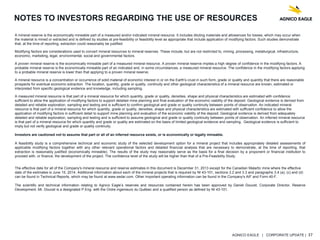 AGNICO EAGLE | CORPORATE UPDATE | 37
NOTES TO INVESTORS REGARDING THE USE OF RESOURCES
A mineral reserve is the economically mineable part of a measured and/or indicated mineral resource. It includes diluting materials and allowances for losses, which may occur when
the material is mined or extracted and is defined by studies at pre-feasibility or feasibility level as appropriate that include application of modifying factors. Such studies demonstrate
that, at the time of reporting, extraction could reasonably be justified.
Modifying factors are considerations used to convert mineral resources to mineral reserves. These include, but are not restricted to, mining, processing, metallurgical, infrastructure,
economic, marketing, legal, environmental, social and governmental factors.
A proven mineral reserve is the economically mineable part of a measured mineral resource. A proven mineral reserve implies a high degree of confidence in the modifying factors. A
probable mineral reserve is the economically mineable part of an indicated and, in some circumstances, a measured mineral resource. The confidence in the modifying factors applying
to a probable mineral reserve is lower than that applying to a proven mineral reserve.
A mineral resource is a concentration or occurrence of solid material of economic interest in or on the Earth's crust in such form, grade or quality and quantity that there are reasonable
prospects for eventual economic extraction. The location, quantity, grade or quality, continuity and other geological characteristics of a mineral resource are known, estimated or
interpreted from specific geological evidence and knowledge, including sampling.
A measured mineral resource is that part of a mineral resource for which quantity, grade or quality, densities, shape and physical characteristics are estimated with confidence
sufficient to allow the application of modifying factors to support detailed mine planning and final evaluation of the economic viability of the deposit. Geological evidence is derived from
detailed and reliable exploration, sampling and testing and is sufficient to confirm geological and grade or quality continuity between points of observation. An indicated mineral
resource is that part of a mineral resource for which quantity, grade or quality, densities, shape and physical characteristics are estimated with sufficient confidence to allow the
application of modifying factors in sufficient detail to support mine planning and evaluation of the economic viability of the deposit. Geological evidence is derived from adequately
detailed and reliable exploration, sampling and testing and is sufficient to assume geological and grade or quality continuity between points of observation. An inferred mineral resource
is that part of a mineral resource for which quantity and grade or quality are estimated on the basis of limited geological evidence and sampling. Geological evidence is sufficient to
imply but not verify geological and grade or quality continuity.
Investors are cautioned not to assume that part or all of an inferred resource exists, or is economically or legally mineable.
A feasibility study is a comprehensive technical and economic study of the selected development option for a mineral project that includes appropriately detailed assessments of
applicable modifying factors together with any other relevant operational factors and detailed financial analysis that are necessary to demonstrate, at the time of reporting, that
extraction is reasonably justified (economically mineable). The results of the study may reasonably serve as the basis for a final decision by a proponent or financial institution to
proceed with, or finance, the development of the project. The confidence level of the study will be higher than that of a Pre-Feasibility Study.
The effective date for all of the Company's mineral resource and reserve estimates in this document is December 31, 2013 except for the Canadian Malartic mine where the effective
date of the estimates is June 15, 2014. Additional information about each of the mineral projects that is required by NI 43-101, sections 3.2 and 3.3 and paragraphs 3.4 (a), (c) and (d)
can be found in Technical Reports, which may be found at www.sedar.com. Other important operating information can be found in the Company's AIF and Form 40-F.
The scientific and technical information relating to Agnico Eagle’s reserves and resources contained herein has been approved by Daniel Doucet, Corporate Director, Reserve
Development. Mr. Doucet is a designated P.Eng. with the Ordre ingenieurs du Québec and a qualified person as defined by NI 43-101.
 