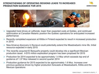 AGNICO EAGLE | CORPORATE UPDATE | 7
 Upgraded hoist drives at LaRonde, lower than expected costs at Goldex, and continued
optimization at Canadian Malartic position the Québec operations for anticipated increased
performance
 Recently completed expansion at Kittila in Finland expected to result in increased production
in 2015
 New Amaruq discovery in Nunavut could potentially extend the Meadowbank mine life. Initial
resource expected in early 2015
 The recently acquired El Barqueño property could develop into a significant Mexican
production asset. A $15 million exploration program has been proposed for 2015
 Production for 2014 expected to be approximately 1.4 Moz which exceeds top end of
guidance of 1.37 Moz released in second quarter 2014
 Production guidance for 2015 expected to be approximately 1.6 Moz. Increase over
previous guidance driven by higher production forecasts at Meadowbank, Kittila and the
Mexican operations
STRENGTHENING OF OPERATING REGIONS LEADS TO INCREASED
PRODUCTION GUIDANCE FOR 2015
 