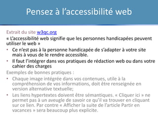 Pensez à l’accessibilité web
• Créer les contenus : rédacteurs web
• Editer des contenus : éditeurs web
• Enrichir les contenus : graphistes,
photographes, illustrateurs, communicants,
vidéastes, iconographes…
• Publier et rendre trouvable ses contenus :
documentalistes, spécialistes de
l’information numériques…
>> Et surtout, mettre en place un Workflow!
Extrait du site w3qc.org
« L’accessibilité web signifie que les personnes handicapées peuvent
utiliser le web »
• Ce n’est pas à la personne handicapée de s’adapter à votre site
mais à vous de le rendre accessible.
• Il faut l’intégrer dans vos pratiques de rédaction web ou dans votre
cahier des charges
Exemples de bonnes pratiques :
• Chaque image intégrée dans vos contenues, utile à la
compréhension de vos informations, doit être renseignée en
version alternative textuelle;
• Les liens hypertextes doivent être sémantiques. « Cliquer ici » ne
permet pas à un aveugle de savoir ce qu’il va trouver en cliquant
sur ce lien. Par contre « Afficher la suite de l’article Partir en
vacances » sera beaucoup plus explicite.
 