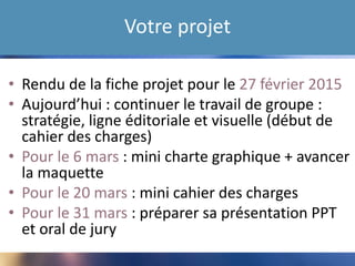Votre projet
• Rendu de la fiche projet pour le 27 février 2015
• Aujourd’hui : continuer le travail de groupe :
stratégie, ligne éditoriale et visuelle (début de
cahier des charges)
• Pour le 6 mars : mini charte graphique + avancer
la maquette
• Pour le 20 mars : mini cahier des charges
• Pour le 31 mars : préparer sa présentation PPT
et oral de jury
 