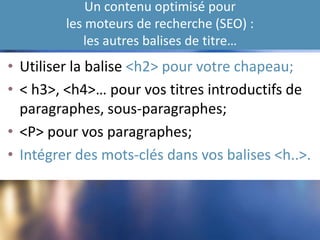 Un contenu optimisé pour
les moteurs de recherche (SEO) :
les autres balises de titre…
• Utiliser la balise <h2> pour votre chapeau;
• < h3>, <h4>… pour vos titres introductifs de
paragraphes, sous-paragraphes;
• <P> pour vos paragraphes;
• Intégrer des mots-clés dans vos balises <h..>.
 