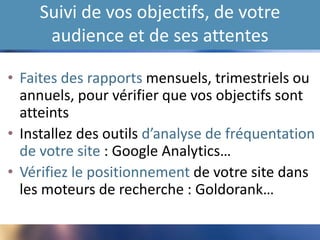 Suivi de vos objectifs, de votre
audience et de ses attentes
• Faites des rapports mensuels, trimestriels ou
annuels, pour vérifier que vos objectifs sont
atteints
• Installez des outils d’analyse de fréquentation
de votre site : Google Analytics…
• Vérifiez le positionnement de votre site dans
les moteurs de recherche : Goldorank…
 