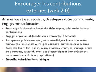 Encourager les contributions
externes (web 2.0)
Animez vos réseaux sociaux, développez votre communauté,
engagez vos socionautes
• Encourager la discussion, lancez des thématiques, valoriser les bonnes
contributions
• Engagez et responsabilisez-les dans votre activité éditoriale
• Partager vos publications web, votre actualité, vos humeurs et votre
humour (en fonction de votre ligne éditoriale) sur vos réseaux sociaux
• Créez des temps forts sur vos réseaux sociaux (concours, sondage, article
de la semaine, auteur du mois, appel à participation à un événement,
créer un article à plusieurs, exposition…)
• Surveillez votre identité numérique
 