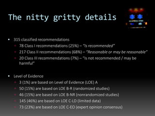  315 classified recommendations
 78 Class I recommendations (25%) – “Is recommended”
 217 Class II recommendations (68%) – “Reasonable or may be reasonable”
 20 Class III recommendations (7%) – “Is not recommended / may be
harmful”
 Level of Evidence
 3 (1%) are based on Level of Evidence (LOE) A
 50 (15%) are based on LOE B-R (randomized studies)
 46 (15%) are based on LOE B-NR (nonrandomized studies)
 145 (46%) are based on LOE C-LD (limited data)
 73 (23%) are based on LOE C-EO (expert opinion consensus)
The nitty gritty details
 