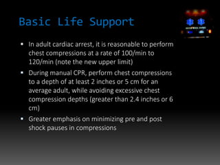 Basic Life Support
 In adult cardiac arrest, it is reasonable to perform
chest compressions at a rate of 100/min to
120/min (note the new upper limit)
 During manual CPR, perform chest compressions
to a depth of at least 2 inches or 5 cm for an
average adult, while avoiding excessive chest
compression depths (greater than 2.4 inches or 6
cm)
 Greater emphasis on minimizing pre and post
shock pauses in compressions
 