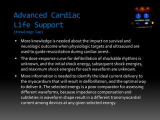 Advanced Cardiac
Life Support
(Knowledge Gap)
 More knowledge is needed about the impact on survival and
neurologic outcome when physiologic targets and ultrasound are
used to guide resuscitation during cardiac arrest.
 The dose-response curve for defibrillation of shockable rhythms is
unknown, and the initial shock energy, subsequent shock energies,
and maximum shock energies for each waveform are unknown.
 More information is needed to identify the ideal current delivery to
the myocardium that will result in defibrillation, and the optimal way
to deliver it.The selected energy is a poor comparator for assessing
different waveforms, because impedance compensation and
subtleties in waveform shape result in a different transmyocardial
current among devices at any given selected energy.
 