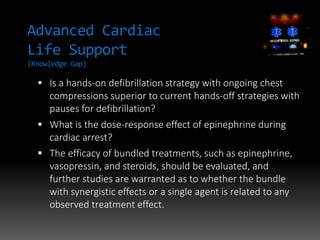 Advanced Cardiac
Life Support
(Knowledge Gap)
 Is a hands-on defibrillation strategy with ongoing chest
compressions superior to current hands-off strategies with
pauses for defibrillation?
 What is the dose-response effect of epinephrine during
cardiac arrest?
 The efficacy of bundled treatments, such as epinephrine,
vasopressin, and steroids, should be evaluated, and
further studies are warranted as to whether the bundle
with synergistic effects or a single agent is related to any
observed treatment effect.
 