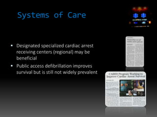 Systems of Care
 Designated specialized cardiac arrest
receiving centers (regional) may be
beneficial
 Public access defibrillation improves
survival but is still not widely prevalent
 