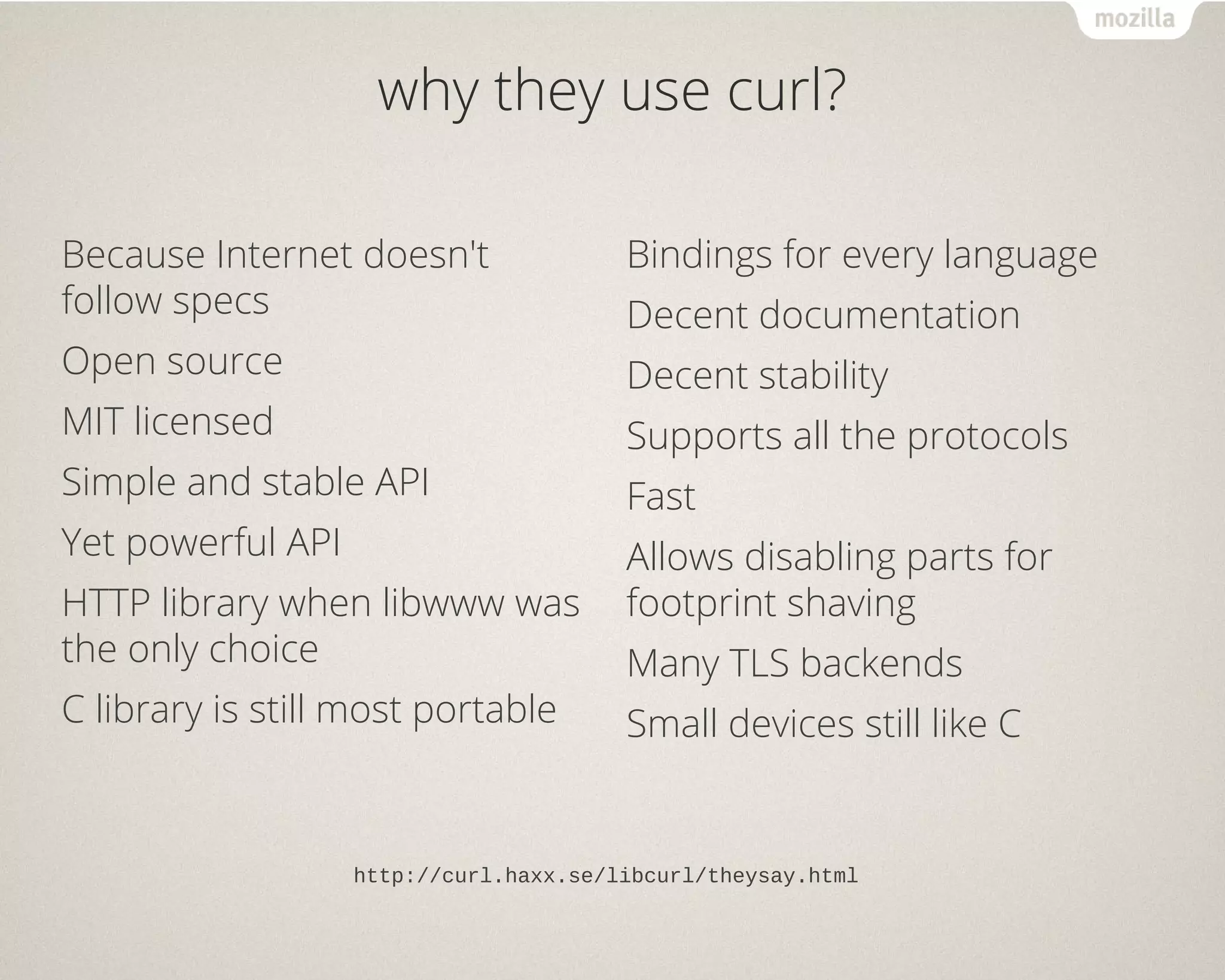 why they use curl?
Because Internet doesn't
follow specs
Open source
MIT licensed
Simple and stable API
Yet powerful API
HTTP library when libwww was
the only choice
C library is still most portable
Bindings for every language
Decent documentation
Decent stability
Supports all the protocols
Fast
Allows disabling parts for
footprint shaving
Many TLS backends
Small devices still like C
http://curl.haxx.se/libcurl/theysay.html
 