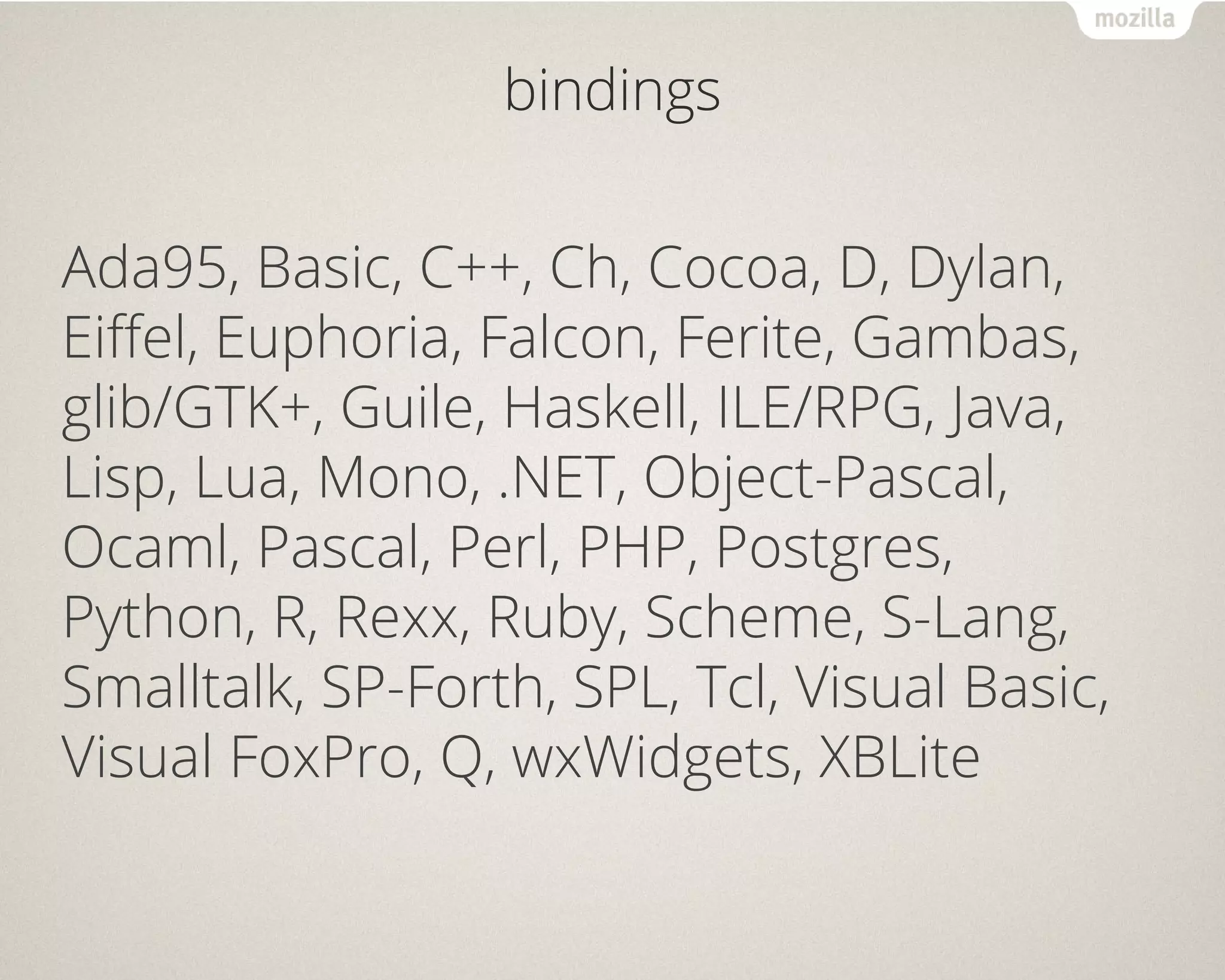 bindings
Ada95, Basic, C++, Ch, Cocoa, D, Dylan,
Eiffel, Euphoria, Falcon, Ferite, Gambas,
glib/GTK+, Guile, Haskell, ILE/RPG, Java,
Lisp, Lua, Mono, .NET, Object-Pascal,
Ocaml, Pascal, Perl, PHP, Postgres,
Python, R, Rexx, Ruby, Scheme, S-Lang,
Smalltalk, SP-Forth, SPL, Tcl, Visual Basic,
Visual FoxPro, Q, wxWidgets, XBLite
 