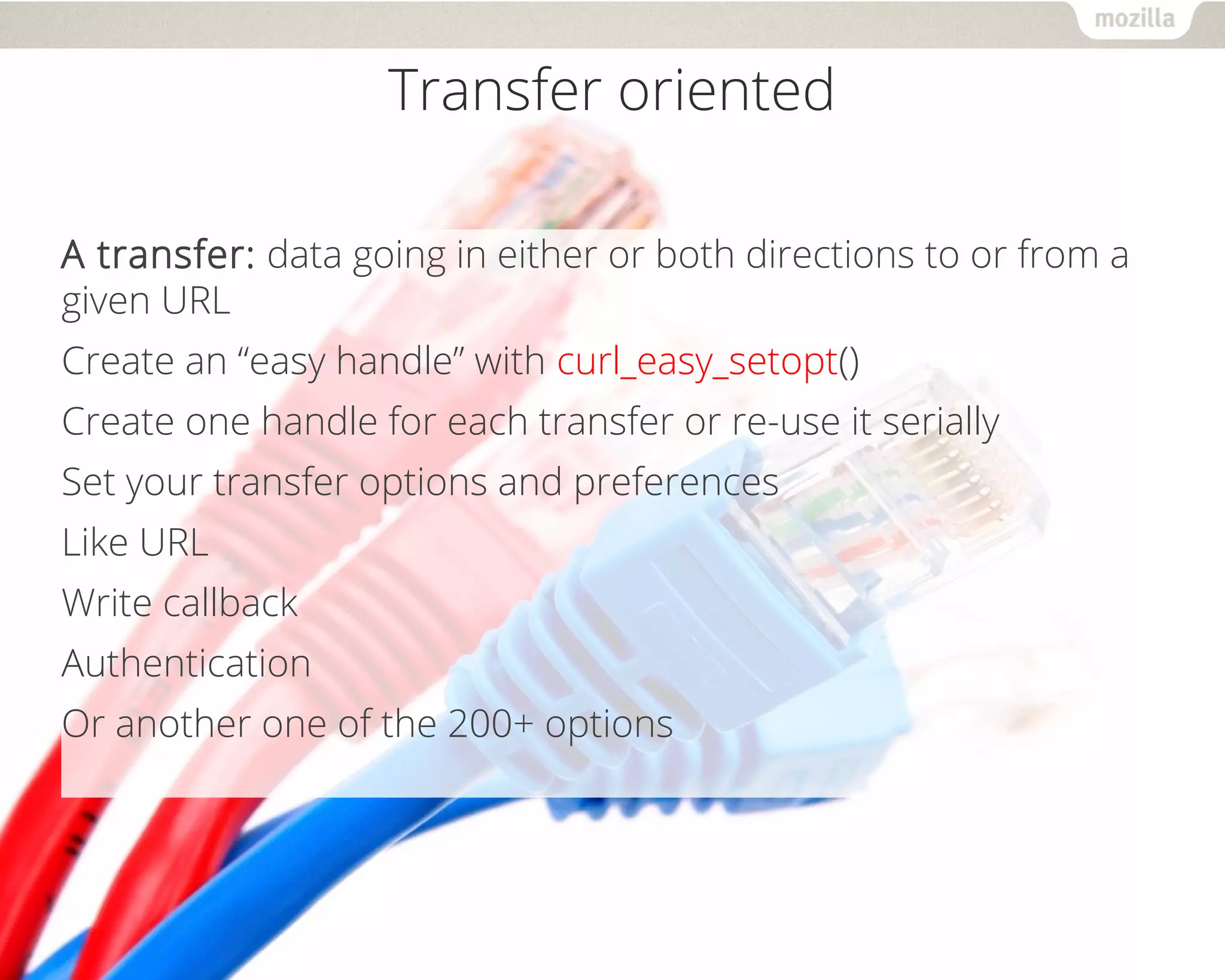 Transfer oriented
A transfer: data going in either or both directions to or from a
given URL
Create an “easy handle” with curl_easy_setopt()
Create one handle for each transfer or re-use it serially
Set your transfer options and preferences
Like URL
Write callback
Authentication
Or another one of the 200+ options
 