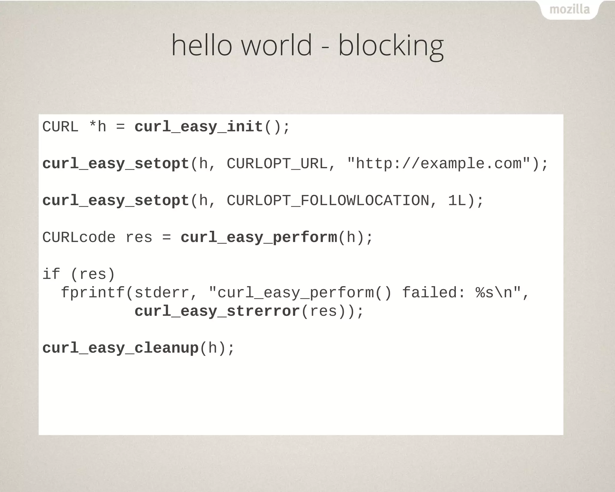 hello world - blocking
CURL *h = curl_easy_init();
curl_easy_setopt(h, CURLOPT_URL, "http://example.com");
curl_easy_setopt(h, CURLOPT_FOLLOWLOCATION, 1L);
CURLcode res = curl_easy_perform(h);
if (res)
fprintf(stderr, "curl_easy_perform() failed: %sn",
curl_easy_strerror(res));
curl_easy_cleanup(h);
 