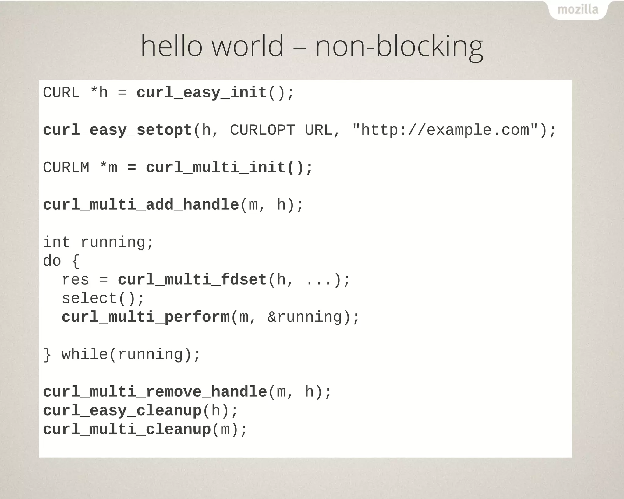 hello world – non-blocking
CURL *h = curl_easy_init();
curl_easy_setopt(h, CURLOPT_URL, "http://example.com");
CURLM *m = curl_multi_init();
curl_multi_add_handle(m, h);
int running;
do {
res = curl_multi_fdset(h, ...);
select();
curl_multi_perform(m, &running);
} while(running);
curl_multi_remove_handle(m, h);
curl_easy_cleanup(h);
curl_multi_cleanup(m);
 