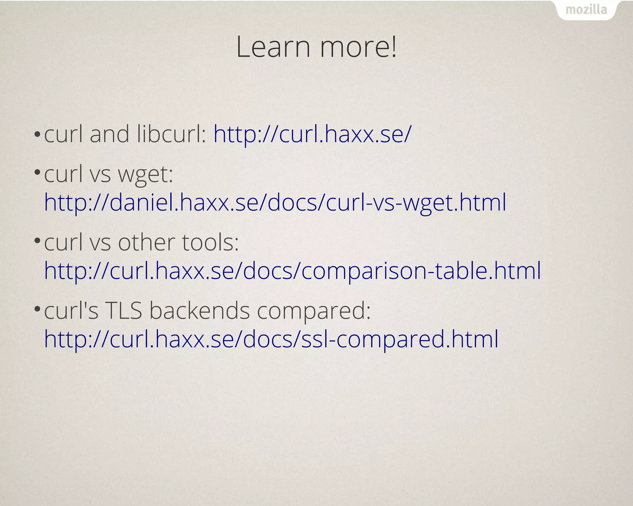 Learn more!
•curl and libcurl: http://curl.haxx.se/
•curl vs wget:
http://daniel.haxx.se/docs/curl-vs-wget.html
•curl vs other tools:
http://curl.haxx.se/docs/comparison-table.html
•curl's TLS backends compared:
http://curl.haxx.se/docs/ssl-compared.html
 
