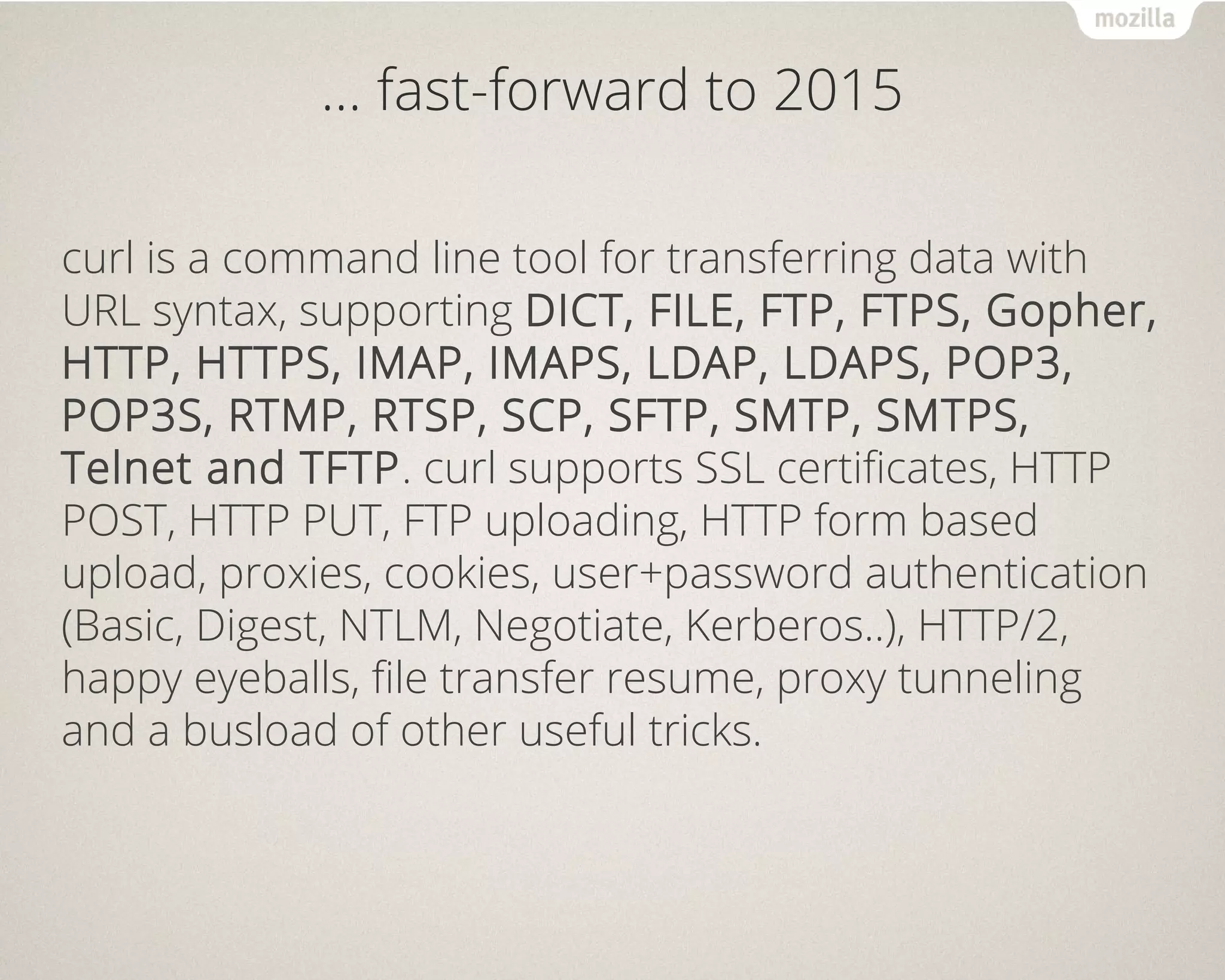 … fast-forward to 2015
curl is a command line tool for transferring data with
URL syntax, supporting DICT, FILE, FTP, FTPS, Gopher,
HTTP, HTTPS, IMAP, IMAPS, LDAP, LDAPS, POP3,
POP3S, RTMP, RTSP, SCP, SFTP, SMTP, SMTPS,
Telnet and TFTP. curl supports SSL certificates, HTTP
POST, HTTP PUT, FTP uploading, HTTP form based
upload, proxies, cookies, user+password authentication
(Basic, Digest, NTLM, Negotiate, Kerberos..), HTTP/2,
happy eyeballs, file transfer resume, proxy tunneling
and a busload of other useful tricks.
 