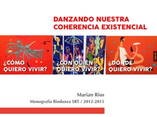 DANZANDO NUESTRA 
COHERENCIA EXISTENCIAL

Marian Rios
Monografía Biodanza SRT / 2012-2015
¿CÓMO 
QUIERO VIVIR?
¿CON QUIÉN 
QUIERO VIVIR?
¿DÓNDE 
QUIERO VIVIR?
BY:AZÚL
 