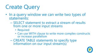 Create Query
• In a query window we can write two types of
statements:
– SELECT statement to extract a stream of results
from one or more input streams
• Required
• Can use WITH clause to write more complex constructs
or increase parallelism
– CREATE TABLE statements to specify type
information on our input stream(s)
 