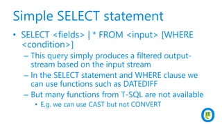 Simple SELECT statement
• SELECT <fields> | * FROM <input> [WHERE
<condition>]
– This query simply produces a filtered output-
stream based on the input stream
– In the SELECT statement and WHERE clause we
can use functions such as DATEDIFF
– But many functions from T-SQL are not available
• E.g. we can use CAST but not CONVERT
 