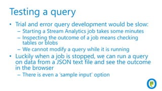 Testing a query
• Trial and error query development would be slow:
– Starting a Stream Analytics job takes some minutes
– Inspecting the outcome of a job means checking
tables or blobs
– We cannot modify a query while it is running
• Luckily when a job is stopped, we can run a query
on data from a JSON text file and see the outcome
in the browser
– There is even a ‘sample input’ option
 