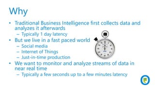 Why
• Traditional Business Intelligence first collects data and
analyzes it afterwards
– Typically 1 day latency
• But we live in a fast paced world
– Social media
– Internet of Things
– Just-in-time production
• We want to monitor and analyze streams of data in
near real time
– Typically a few seconds up to a few minutes latency
 