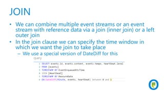 JOIN
• We can combine multiple event streams or an event
stream with reference data via a join (inner join) or a left
outer join
• In the join clause we can specify the time window in
which we want the join to take place
– We use a special version of DateDiff for this
 