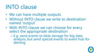 INTO clause
• We can have multiple outputs
• Without INTO clause we write to destination
named ‘output’
• With INTO clause we can choose for every
select the appropriate destination
– E.g. send events to blob storage for big data
analysis, but send special events to event hub for
alerting
 