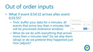 Out of order inputs
• What if event 6:54:32 arrives after event
6:55:55?
– Trick: buffer your data for n minutes: all
events that arrive less than n minutes late
will be processed (tolerance window)
– What do we do with everything that arrives
more then n minutes late? Do we skip them
(drop) or do we pretend they happened just
now (adjust)?
 