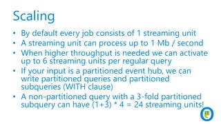 Scaling
• By default every job consists of 1 streaming unit
• A streaming unit can process up to 1 Mb / second
• When higher throughput is needed we can activate
up to 6 streaming units per regular query
• If your input is a partitioned event hub, we can
write partitioned queries and partitioned
subqueries (WITH clause)
• A non-partitioned query with a 3-fold partitioned
subquery can have (1+3) * 4 = 24 streaming units!
 