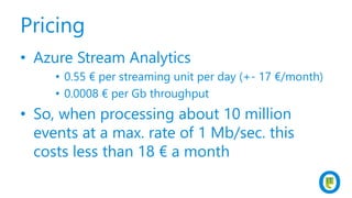 Pricing
• Azure Stream Analytics
• 0.55 € per streaming unit per day (+- 17 €/month)
• 0.0008 € per Gb throughput
• So, when processing about 10 million
events at a max. rate of 1 Mb/sec. this
costs less than 18 € a month
 