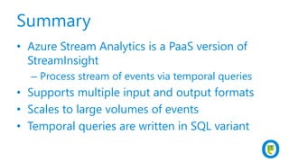 Summary
• Azure Stream Analytics is a PaaS version of
StreamInsight
– Process stream of events via temporal queries
• Supports multiple input and output formats
• Scales to large volumes of events
• Temporal queries are written in SQL variant
 