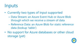 Inputs
• Currently two types of input supported
– Data Stream: an Azure Event Hub or Azure Blob
through which we receive a stream of data
– Reference Data: an Azure Blob for static reference
data (lookup ‘table’)
• No support for Azure databases or other cloud
storage (yet)
 