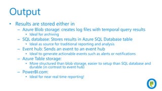 Output
• Results are stored either in
– Azure Blob storage: creates log files with temporal query results
• Ideal for archiving
– SQL database: Stores results in Azure SQL Database table
• Ideal as source for traditional reporting and analysis
– Event hub: Sends an event to an event hub
• Ideal to generate actionable events such as alerts or notifications
– Azure Table storage:
• More structured than blob storage, easier to setup than SQL database and
durable (in contrast to event hub)
– PowerBI.com:
• Ideal for near real time reporting!
 