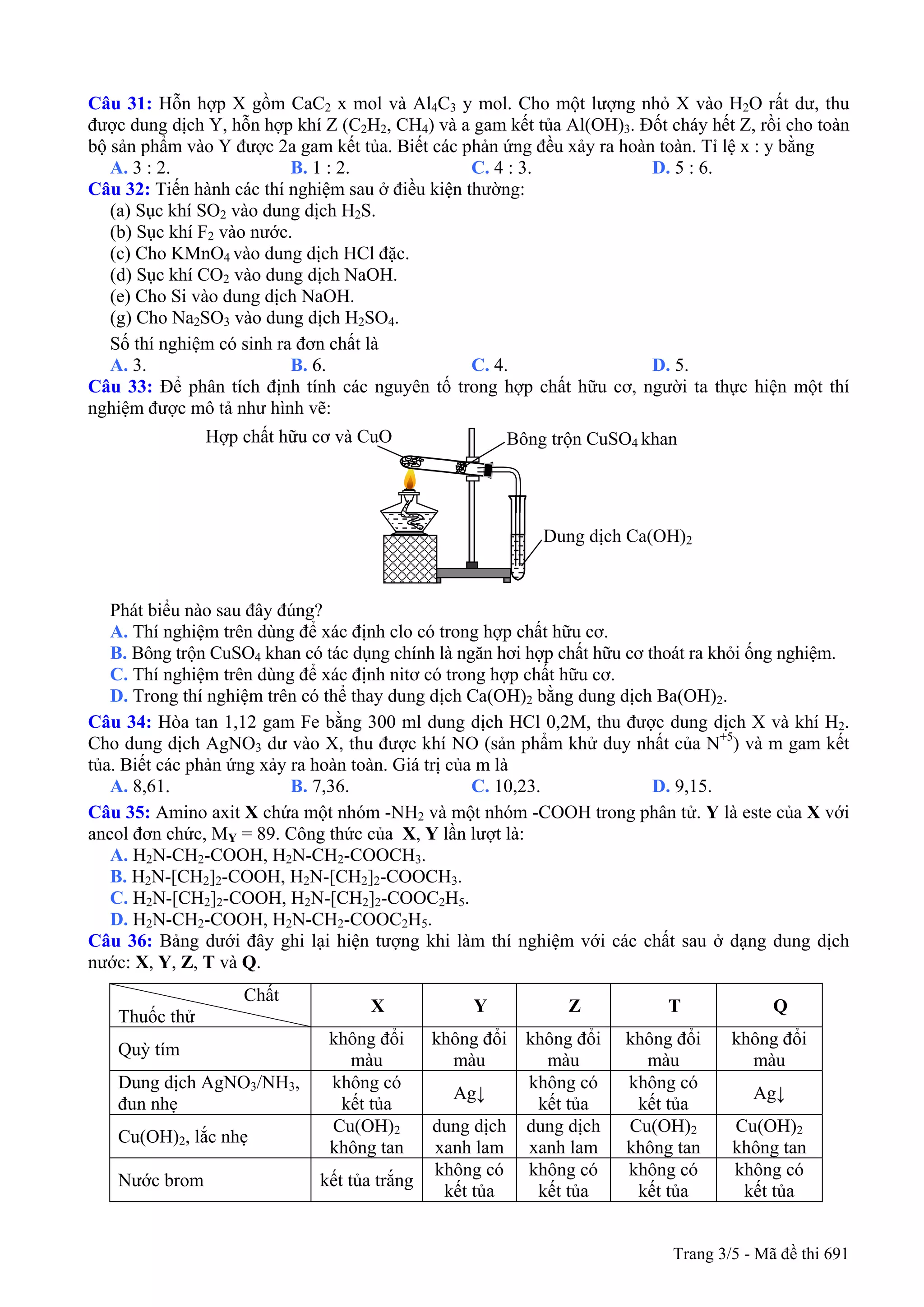 Câu 31: Hỗn hợp X gồm CaC2 x mol và Al4C3 y mol. Cho một lượng nhỏ X vào H2O rất dư, thu
được dung dịch Y, hỗn hợp khí Z (C2H2, CH4) và a gam kết tủa Al(OH)3. Đốt cháy hết Z, rồi cho toàn
bộ sản phẩm vào Y được 2a gam kết tủa. Biết các phản ứng đều xảy ra hoàn toàn. Tỉ lệ x : y bằng
A. 3 : 2. B. 1 : 2. C. 4 : 3. D. 5 : 6.
Câu 32: Tiến hành các thí nghiệm sau ở điều kiện thường:
(a) Sục khí SO2 vào dung dịch H2S.
(b) Sục khí F2 vào nước.
(c) Cho KMnO4 vào dung dịch HCl đặc.
(d) Sục khí CO2 vào dung dịch NaOH.
(e) Cho Si vào dung dịch NaOH.
(g) Cho Na2SO3 vào dung dịch H2SO4.
Số thí nghiệm có sinh ra đơn chất là
A. 3. B. 6. C. 4. D. 5.
Câu 33: Để phân tích định tính các nguyên tố trong hợp chất hữu cơ, người ta thực hiện một thí
nghiệm được mô tả như hình vẽ:
Hợp chất hữu cơ và CuO Bông trộn CuSO4 khan
Dung dịch Ca(OH)2
Phát biểu nào sau đây đúng?
A. Thí nghiệm trên dùng để xác định clo có trong hợp chất hữu cơ.
B. Bông trộn CuSO4 khan có tác dụng chính là ngăn hơi hợp chất hữu cơ thoát ra khỏi ống nghiệm.
C. Thí nghiệm trên dùng để xác định nitơ có trong hợp chất hữu cơ.
D. Trong thí nghiệm trên có thể thay dung dịch Ca(OH)2 bằng dung dịch Ba(OH)2.
Câu 34: Hòa tan 1,12 gam Fe bằng 300 ml dung dịch HCl 0,2M, thu được dung dịch X và khí H2.
Cho dung dịch AgNO3 dư vào X, thu được khí NO (sản phẩm khử duy nhất của N+5
) và m gam kết
tủa. Biết các phản ứng xảy ra hoàn toàn. Giá trị của m là
A. 8,61. B. 7,36. C. 10,23. D. 9,15.
Câu 35: Amino axit X chứa một nhóm -NH2 và một nhóm -COOH trong phân tử. Y là este của X với
ancol đơn chức, MY = 89. Công thức của X, Y lần lượt là:
A. H2N-CH2-COOH, H2N-CH2-COOCH3.
B. H2N-[CH2]2-COOH, H2N-[CH2]2-COOCH3.
C. H2N-[CH2]2-COOH, H2N-[CH2]2-COOC2H5.
D. H2N-CH2-COOH, H2N-CH2-COOC2H5.
Câu 36: Bảng dưới đây ghi lại hiện tượng khi làm thí nghiệm với các chất sau ở dạng dung dịch
nước: X, Y, Z, T và Q.
Chất
Thuốc thử
X Y Z T Q
Quỳ tím
không đổi
màu
không đổi
màu
không đổi
màu
không đổi
màu
không đổi
màu
Dung dịch AgNO3/NH3,
đun nhẹ
không có
kết tủa
Ag↓
không có
kết tủa
không có
kết tủa
Ag↓
Cu(OH)2, lắc nhẹ
Cu(OH)2
không tan
dung dịch
xanh lam
dung dịch
xanh lam
Cu(OH)2
không tan
Cu(OH)2
không tan
Nước brom kết tủa trắng
không có
kết tủa
không có
kết tủa
không có
kết tủa
không có
kết tủa
Trang 3/5 - Mã đề thi 691
 