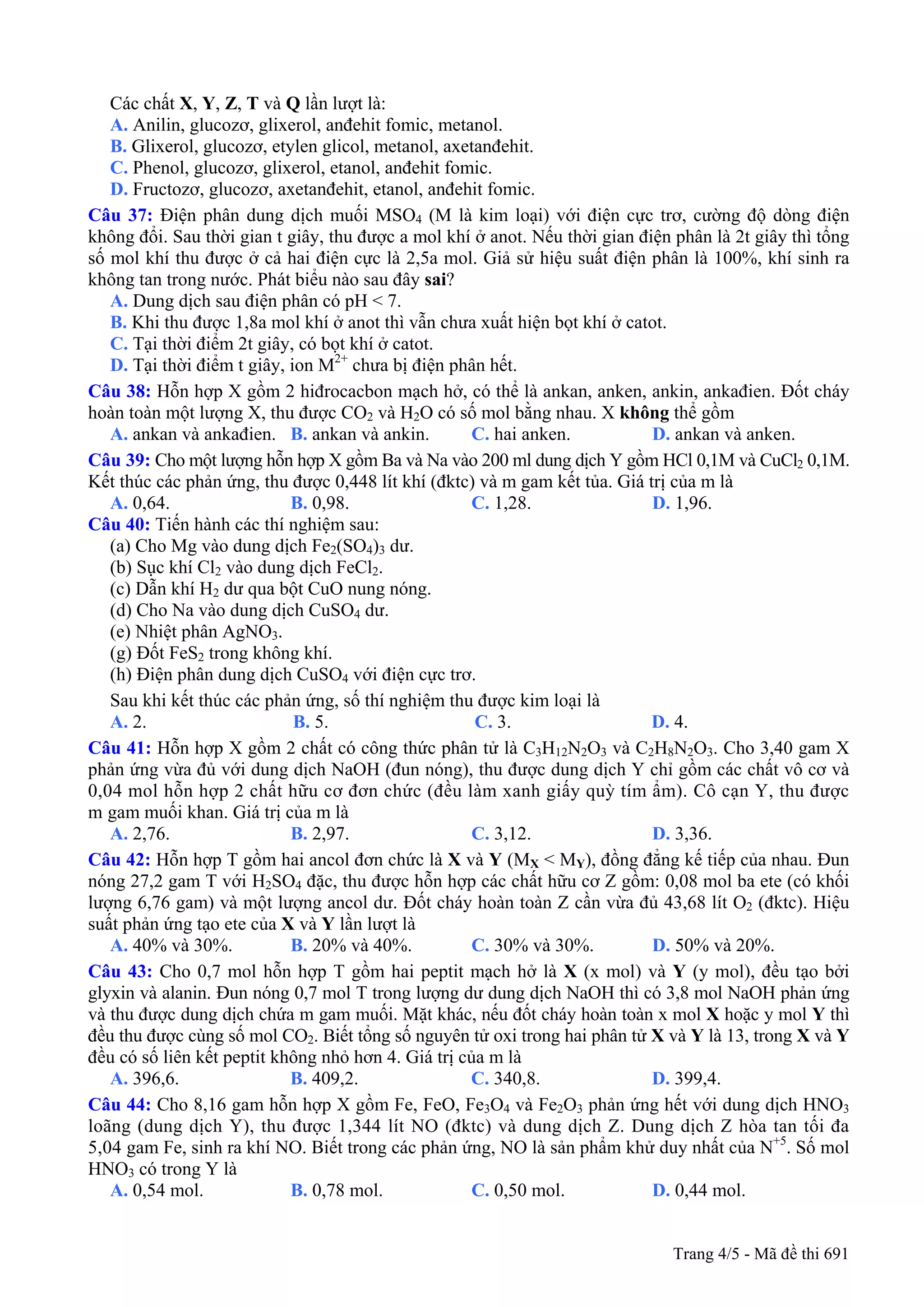 Các chất X, Y, Z, T và Q lần lượt là:
A. Anilin, glucozơ, glixerol, anđehit fomic, metanol.
B. Glixerol, glucozơ, etylen glicol, metanol, axetanđehit.
C. Phenol, glucozơ, glixerol, etanol, anđehit fomic.
D. Fructozơ, glucozơ, axetanđehit, etanol, anđehit fomic.
Câu 37: Điện phân dung dịch muối MSO4 (M là kim loại) với điện cực trơ, cường độ dòng điện
không đổi. Sau thời gian t giây, thu được a mol khí ở anot. Nếu thời gian điện phân là 2t giây thì tổng
số mol khí thu được ở cả hai điện cực là 2,5a mol. Giả sử hiệu suất điện phân là 100%, khí sinh ra
không tan trong nước. Phát biểu nào sau đây sai?
A. Dung dịch sau điện phân có pH < 7.
B. Khi thu được 1,8a mol khí ở anot thì vẫn chưa xuất hiện bọt khí ở catot.
C. Tại thời điểm 2t giây, có bọt khí ở catot.
D. Tại thời điểm t giây, ion M2+
chưa bị điện phân hết.
Câu 38: Hỗn hợp X gồm 2 hiđrocacbon mạch hở, có thể là ankan, anken, ankin, ankađien. Đốt cháy
hoàn toàn một lượng X, thu được CO2 và H2O có số mol bằng nhau. X không thể gồm
A. ankan và ankađien. B. ankan và ankin. C. hai anken. D. ankan và anken.
Câu 39: Cho một lượng hỗn hợp X gồm Ba và Na vào 200 ml dung dịch Y gồm HCl 0,1M và CuCl2 0,1M.
Kết thúc các phản ứng, thu được 0,448 lít khí (đktc) và m gam kết tủa. Giá trị của m là
A. 0,64. B. 0,98. C. 1,28. D. 1,96.
Câu 40: Tiến hành các thí nghiệm sau:
(a) Cho Mg vào dung dịch Fe2(SO4)3 dư.
(b) Sục khí Cl2 vào dung dịch FeCl2.
(c) Dẫn khí H2 dư qua bột CuO nung nóng.
(d) Cho Na vào dung dịch CuSO4 dư.
(e) Nhiệt phân AgNO3.
(g) Đốt FeS2 trong không khí.
(h) Điện phân dung dịch CuSO4 với điện cực trơ.
Sau khi kết thúc các phản ứng, số thí nghiệm thu được kim loại là
A. 2. B. 5. C. 3. D. 4.
Câu 41: Hỗn hợp X gồm 2 chất có công thức phân tử là C3H12N2O3 và C2H8N2O3. Cho 3,40 gam X
phản ứng vừa đủ với dung dịch NaOH (đun nóng), thu được dung dịch Y chỉ gồm các chất vô cơ và
0,04 mol hỗn hợp 2 chất hữu cơ đơn chức (đều làm xanh giấy quỳ tím ẩm). Cô cạn Y, thu được
m gam muối khan. Giá trị của m là
A. 2,76. B. 2,97. C. 3,12. D. 3,36.
Câu 42: Hỗn hợp T gồm hai ancol đơn chức là X và Y (MX < MY), đồng đẳng kế tiếp của nhau. Đun
nóng 27,2 gam T với H2SO4 đặc, thu được hỗn hợp các chất hữu cơ Z gồm: 0,08 mol ba ete (có khối
lượng 6,76 gam) và một lượng ancol dư. Đốt cháy hoàn toàn Z cần vừa đủ 43,68 lít O2 (đktc). Hiệu
suất phản ứng tạo ete của X và Y lần lượt là
A. 40% và 30%. B. 20% và 40%. C. 30% và 30%. D. 50% và 20%.
Câu 43: Cho 0,7 mol hỗn hợp T gồm hai peptit mạch hở là X (x mol) và Y (y mol), đều tạo bởi
glyxin và alanin. Đun nóng 0,7 mol T trong lượng dư dung dịch NaOH thì có 3,8 mol NaOH phản ứng
và thu được dung dịch chứa m gam muối. Mặt khác, nếu đốt cháy hoàn toàn x mol X hoặc y mol Y thì
đều thu được cùng số mol CO2. Biết tổng số nguyên tử oxi trong hai phân tử X và Y là 13, trong X và Y
đều có số liên kết peptit không nhỏ hơn 4. Giá trị của m là
A. 396,6. B. 409,2. C. 340,8. D. 399,4.
Câu 44: Cho 8,16 gam hỗn hợp X gồm Fe, FeO, Fe3O4 và Fe2O3 phản ứng hết với dung dịch HNO3
loãng (dung dịch Y), thu được 1,344 lít NO (đktc) và dung dịch Z. Dung dịch Z hòa tan tối đa
5,04 gam Fe, sinh ra khí NO. Biết trong các phản ứng, NO là sản phẩm khử duy nhất của N+5
. Số mol
HNO3 có trong Y là
A. 0,54 mol. B. 0,78 mol. C. 0,50 mol. D. 0,44 mol.
Trang 4/5 - Mã đề thi 691
 