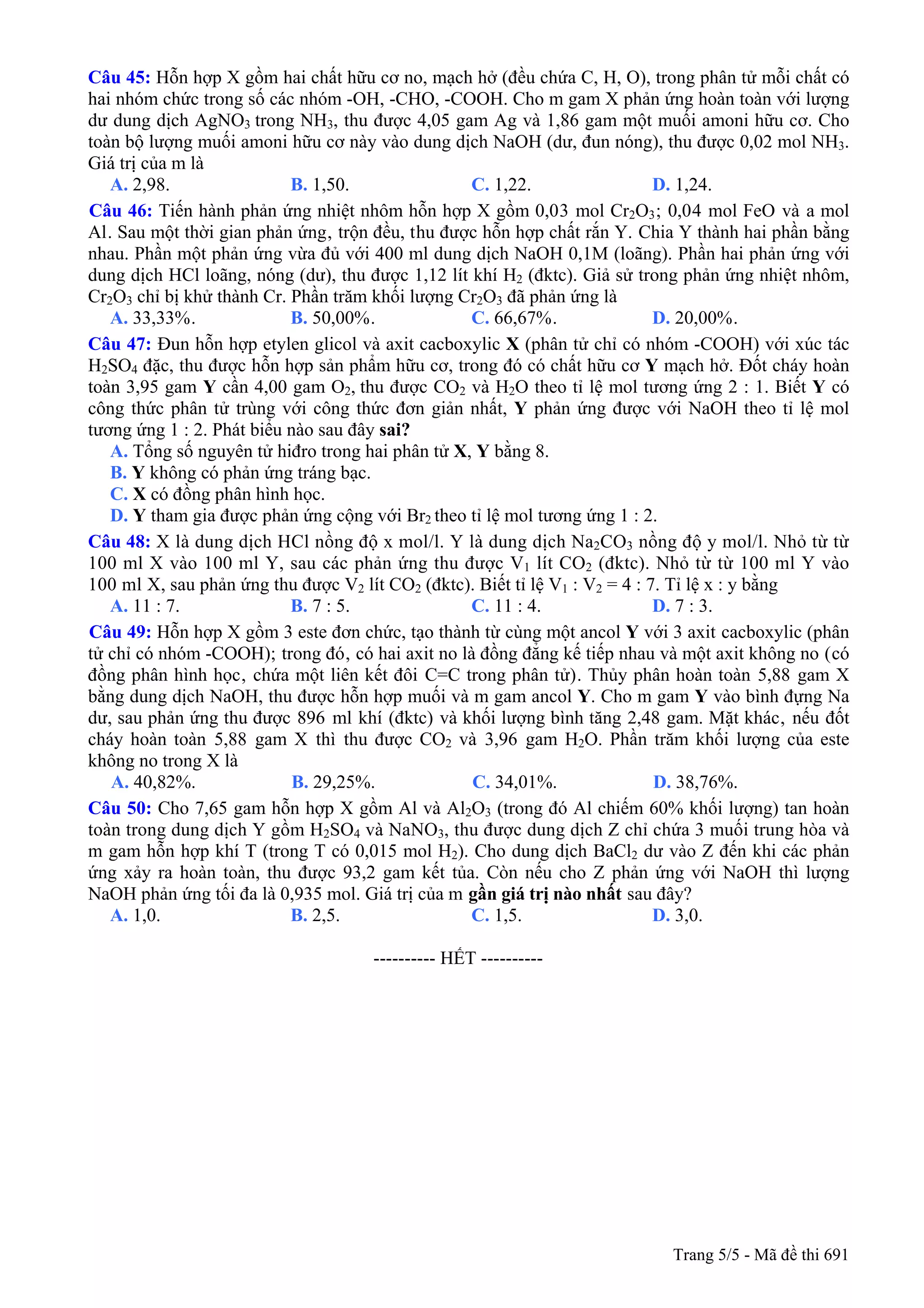 Câu 45: Hỗn hợp X gồm hai chất hữu cơ no, mạch hở (đều chứa C, H, O), trong phân tử mỗi chất có
hai nhóm chức trong số các nhóm -OH, -CHO, -COOH. Cho m gam X phản ứng hoàn toàn với lượng
dư dung dịch AgNO3 trong NH3, thu được 4,05 gam Ag và 1,86 gam một muối amoni hữu cơ. Cho
toàn bộ lượng muối amoni hữu cơ này vào dung dịch NaOH (dư, đun nóng), thu được 0,02 mol NH3.
Giá trị của m là
A. 2,98. B. 1,50. C. 1,22. D. 1,24.
Câu 46: Tiến hành phản ứng nhiệt nhôm hỗn hợp X gồm 0,03 mol Cr2O3; 0,04 mol FeO và a mol
Al. Sau một thời gian phản ứng, trộn đều, thu được hỗn hợp chất rắn Y. Chia Y thành hai phần bằng
nhau. Phần một phản ứng vừa đủ với 400 ml dung dịch NaOH 0,1M (loãng). Phần hai phản ứng với
dung dịch HCl loãng, nóng (dư), thu được 1,12 lít khí H2 (đktc). Giả sử trong phản ứng nhiệt nhôm,
Cr2O3 chỉ bị khử thành Cr. Phần trăm khối lượng Cr2O3 đã phản ứng là
A. 33,33% B. 50,00% C. 66,67% D. 20,00%. . . .
Câu 47: Đun hỗn hợp etylen glicol và axit cacboxylic X (phân tử chỉ có nhóm -COOH) với xúc tác
H2SO4 đặc, thu được hỗn hợp sản phẩm hữu cơ, trong đó có chất hữu cơ Y mạch hở. Đốt cháy hoàn
toàn 3,95 gam Y cần 4,00 gam O2, thu được CO2 và H2O theo tỉ lệ mol tương ứng 2 : 1. Biết Y có
công thức phân tử trùng với công thức đơn giản nhất, Y phản ứng được với NaOH theo tỉ lệ mol
tương ứng 1 : 2. Phát biểu nào sau đây sai?
A. Tổng số nguyên tử hiđro trong hai phân tử X, Y bằng 8.
B. Y không có phản ứng tráng bạc.
C. X có đồng phân hình học.
D. Y tham gia được phản ứng cộng với Br2 theo tỉ lệ mol tương ứng 1 : 2.
Câu 48: X là dung dịch HCl nồng độ x mol/l. Y là dung dịch Na2CO3 nồng độ y mol/l. Nhỏ từ từ
100 ml X vào 100 ml Y, sau các phản ứng thu được V1 lít CO2 (đktc). Nhỏ từ từ 100 ml Y vào
100 ml X, sau phản ứng thu được V2 lít CO2 (đktc). Biết tỉ lệ V1 : V2 = 4 : 7. Tỉ lệ x : y bằng
A. 11 : 7. B. 7 : 5. C. 11 : 4. D. 7 : 3.
Câu 49: Hỗn hợp X gồm 3 este đơn chức, tạo thành từ cùng một ancol Y với 3 axit cacboxylic (phân
tử chỉ có nhóm -COOH); trong đó, có hai axit no là đồng đẳng kế tiếp nhau và một axit không no (có
đồng phân hình học, chứa một liên kết đôi C=C trong phân tử). Thủy phân hoàn toàn 5,88 gam X
bằng dung dịch NaOH, thu được hỗn hợp muối và m gam ancol Y. Cho m gam Y vào bình đựng Na
dư, sau phản ứng thu được 896 ml khí (đktc) và khối lượng bình tăng 2,48 gam. Mặt khác, nếu đốt
cháy hoàn toàn 5,88 gam X thì thu được CO2 và 3,96 gam H2O. Phần trăm khối lượng của este
không no trong X là
A. 40,82%. B. 29,25%. C. 34,01%. D. 38,76%.
Câu 50: Cho 7,65 gam hỗn hợp X gồm Al và Al2O3 (trong đó Al chiếm 60% khối lượng) tan hoàn
toàn trong dung dịch Y gồm H2SO4 và NaNO3, thu được dung dịch Z chỉ chứa 3 muối trung hòa và
m gam hỗn hợp khí T (trong T có 0,015 mol H2). Cho dung dịch BaCl2 dư vào Z đến khi các phản
ứng xảy ra hoàn toàn, thu được 93,2 gam kết tủa. Còn nếu cho Z phản ứng với NaOH thì lượng
NaOH phản ứng tối đa là 0,935 mol. Giá trị của m gần giá trị nào nhất sau đây?
A. 1,0. B. 2,5. C. 1,5. D. 3,0.
---------------------------------------------------------- HẾT ----------
Trang 5/5 - Mã đề thi 691
 
