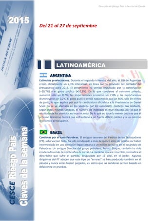 Dirección de Riesgo País y Gestión de Deuda
Del 21 al 27 de septiembre
AAARRRGGGEEENNNTTTIIINNNAAA
Estímulos preelectorales. Durante el segundo trimestre del año, el PIB de Argentina
creció oficialmente un 2,3% interanual, en línea con la previsión del borrador del
presupuesto para 2016. El crecimiento ha venido impulsado por la construcción
(+10,7%) y el gasto público (+10,3%). En lo que concierne al consumo privado,
aumentó sólo un 0,7%; las importaciones crecieron un 2,8% y las exportaciones
disminuyeron un 0,2%. El gasto público creció nada menos que un 46%, sólo en el mes
de junio, lo que explica por qué la candidatura oficialista a la Presidencia de Daniel
Scioli no se ve afectada en los sondeos por los escándalos políticos. No obstante,
según estos mismos sondeos, el número de indecisos es muy elevado, por lo que el
resultado de los comicios es muy incierto. De lo que no cabe la menor duda es que el
próximo Gobierno tendrá que enfrentarse a un fuerte déficit público y a un entorno
económico preocupante.
BBBRRRAAASSSIIILLL
Condenas por el caso Petrobras. El antiguo tesorero del Partido de los Trabajadores
(PT), João Vaccari Neto, ha sido condenado a más de quince años de prisión por haber
intermediado en una comisión ilegal cercana a un millón de euros en el escándalo de
Petrobras. Un antiguo Director del grupo petrolero, Renato Duque, también ha sido
condenado a más de veinte años de cárcel. La condena, que es recurrible, intensifica el
descrédito que sufre el partido, desgastado por 12 años en el poder. Algunos
dirigentes del PT aducen que este tipo de “errores” se han producido también en el
pasado y nunca antes fueron juzgados, así como que las condenas se han basado en
delaciones sin pruebas.
LATINOAMÉRICA
 