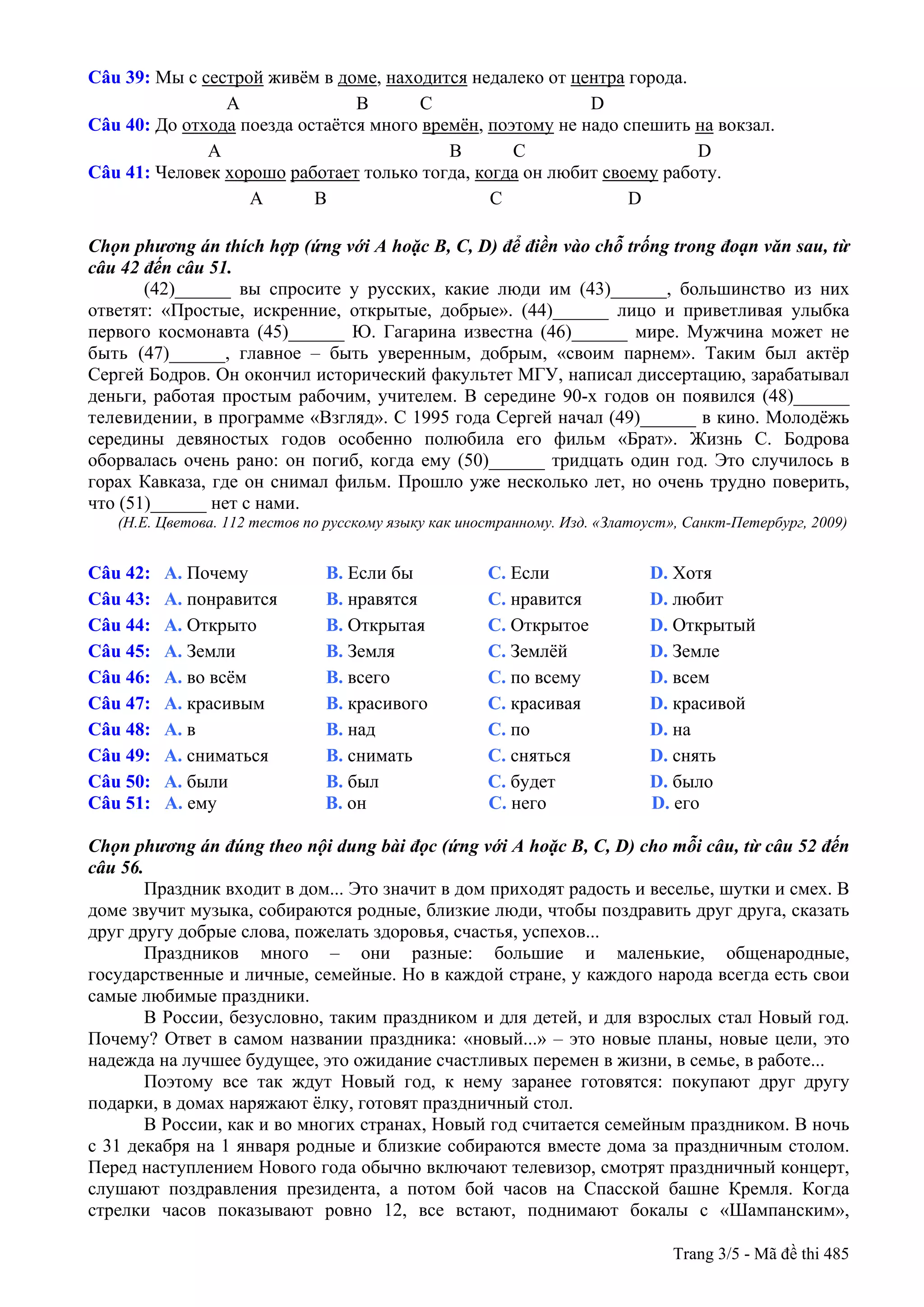 Câu 39: Мы с сестрой живём в доме, находится недалеко от центра города.
А B C D
Câu 40: До отхода поезда остаётся много времён, поэтому не надо спешить на вокзал.
А B C D
Câu 41: Человек хорошо работает только тогда, когда он любит своему работу.
A B C D
Chọn phương án thích hợp (ứng với A hoặc B, C, D) để điền vào chỗ trống trong đoạn văn sau, từ
câu 42 đến câu 51.
(42)______ вы спросите у русских, какие люди им (43)______, большинство из них
ответят: «Простые, искренние, открытые, добрые». (44)______ лицо и приветливая улыбка
первого космонавта (45)______ Ю. Гагарина известна (46)______ мире. Мужчина может не
быть (47)______, главное – быть уверенным, добрым, «своим парнем». Таким был актёр
Сергей Бодров. Он окончил исторический факультет МГУ, написал диссертацию, зарабатывал
деньги, работая простым рабочим, учителем. В середине 90-х годов он появился (48)______
телевидении, в программе «Взгляд». С 1995 года Сергей начал (49)______ в кино. Молодёжь
середины девяностых годов особенно полюбила его фильм «Брат». Жизнь C. Бодрова
оборвалась очень рано: он погиб, когда ему (50)______ тридцать один год. Это случилось в
горах Кавказа, где он снимал фильм. Прошло уже несколько лет, но очень трудно поверить,
что (51)______ нет с нами.
(Н.Е. Цветова. 112 тестов по русскому языку как иностранному. Изд. «Златоуст», Санкт-Петербург, 2009)
Câu 42: A. Почему B. Если бы C. Если D. Хотя
Câu 43: A. понравится B. нравятся C. нравится D. любит
Câu 44: A. Открыто B. Открытая C. Открытое D. Открытый
Câu 45: A. Земли B. Земля C. Землёй D. Земле
Câu 46: A. во всём B. всего C. по всему D. всем
Câu 47: A. красивым B. красивого C. красивая D. красивой
Câu 48: A. в B. над C. по D. на
Câu 49: A. сниматься B. снимать C. сняться D. снять
Câu 50: A. были B. был C. будет D. было
Câu 51: A. ему B. он C. него D. его
Chọn phương án đúng theo nội dung bài đọc (ứng với A hoặc B, C, D) cho mỗi câu, từ câu 52 đến
câu 56.
Праздник входит в дом... Это значит в дом приходят радость и веселье, шутки и смех. В
доме звучит музыка, собираются родные, близкие люди, чтобы поздравить друг друга, сказать
друг другу добрые слова, пожелать здоровья, счастья, успехов...
Праздников много – они разные: большие и маленькие, общенародные,
государственные и личные, семейные. Но в каждой стране, у каждого народа всегда есть свои
самые любимые праздники.
В России, безусловно, таким праздником и для детей, и для взрослых стал Новый год.
Почему? Ответ в самом названии праздника: «новый...» – это новые планы, новые цели, это
надежда на лучшее будущее, это ожидание счастливых перемен в жизни, в семье, в работе...
Поэтому все так ждут Новый год, к нему заранее готовятся: покупают друг другу
подарки, в домах наряжают ёлку, готовят праздничный стол.
В России, как и во многих странах, Новый год считается семейным праздником. В ночь
с 31 декабря на 1 января родные и близкие собираются вместе дома за праздничным столом.
Перед наступлением Нового года обычно включают телевизор, смотрят праздничный концерт,
слушают поздравления президента, а потом бой часов на Спасской башне Кремля. Когда
стрелки часов показывают ровно 12, все встают, поднимают бокалы с «Шампанским»,
Trang 3/5 - Mã đề thi 485
 