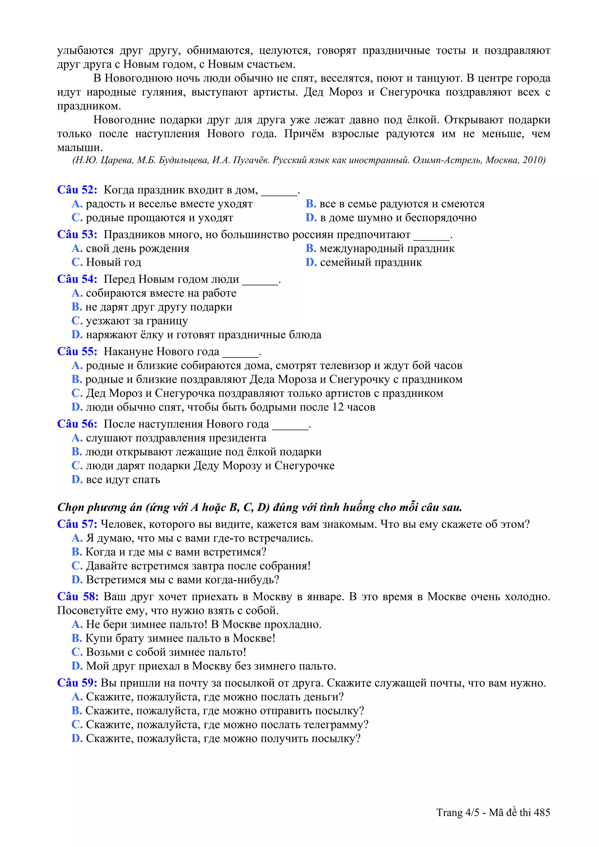 улыбаются друг другу, обнимаются, целуются, говорят праздничные тосты и поздравляют
друг друга с Новым годом, с Новым счастьем.
В Новогоднюю ночь люди обычно не спят, веселятся, поют и танцуют. В центре города
идут народные гуляния, выступают артисты. Дед Мороз и Снегурочка поздравляют всех с
праздником.
Новогодние подарки друг для друга уже лежат давно под ёлкой. Открывают подарки
только после наступления Нового года. Причём взрослые радуются им не меньше, чем
малыши.
(Н.Ю. Царева, М.Б. Будильцева, И.А. Пугачёв. Русский язык как иностранный. Олимп-Астрель, Москва, 2010)
Câu 52: Когда праздник входит в дом, ______.
A. радость и веселье вместе уходят B. все в семье радуются и смеются
C. родные прощаются и уходят D. в доме шумно и беспорядочно
Câu 53: Праздников много, но большинство россиян предпочитают ______.
A. свой день рождения B. международный праздник
C. Новый год D. семейный праздник
Câu 54: Перед Новым годом люди ______.
A. собираются вместе на работе
B. не дарят друг другу подарки
C. уезжают за границу
D. наряжают ёлку и готовят праздничные блюда
Câu 55: Накануне Нового года ______.
A. родные и близкие собираются дома, смотрят телевизор и ждут бой часов
B. родные и близкие поздравляют Деда Мороза и Снегурочку с праздником
C. Дед Мороз и Снегурочка поздравляют только артистов с праздником
D. люди обычно спят, чтобы быть бодрыми после 12 часов
Câu 56: После наступления Нового года ______.
A. слушают поздравления президента
B. люди открывают лежащие под ёлкой подарки
C. люди дарят подарки Деду Морозу и Снегурочке
D. все идут спать
Chọn phương án (ứng với A hoặc B, C, D) đúng với tình huống cho mỗi câu sau.
Câu 57: Человек, которого вы видите, кажется вам знакомым. Что вы ему скажете об этом?
A. Я думаю, что мы с вами где-то встречались.
B. Когда и где мы с вами встретимся?
C. Давайте встретимся завтра после собрания!
D. Встретимся мы с вами когда-нибудь?
Câu 58: Ваш друг хочет приехать в Москву в январе. В это время в Москве очень холодно.
Посоветуйте ему, что нужно взять с собой.
A. Не бери зимнее пальто! В Москве прохладно.
B. Купи брату зимнее пальто в Москве!
C. Возьми с собой зимнее пальто!
D. Мой друг приехал в Москву без зимнего пальто.
Câu 59: Вы пришли на почту за посылкой от друга. Скажите служащей почты, что вам нужно.
A. Скажите, пожалуйста, где можно послать деньги?
B. Скажите, пожалуйста, где можно отправить посылку?
C. Скажите, пожалуйста, где можно послать телеграмму?
D. Скажите, пожалуйста, где можно получить посылку?
Trang 4/5 - Mã đề thi 485
 