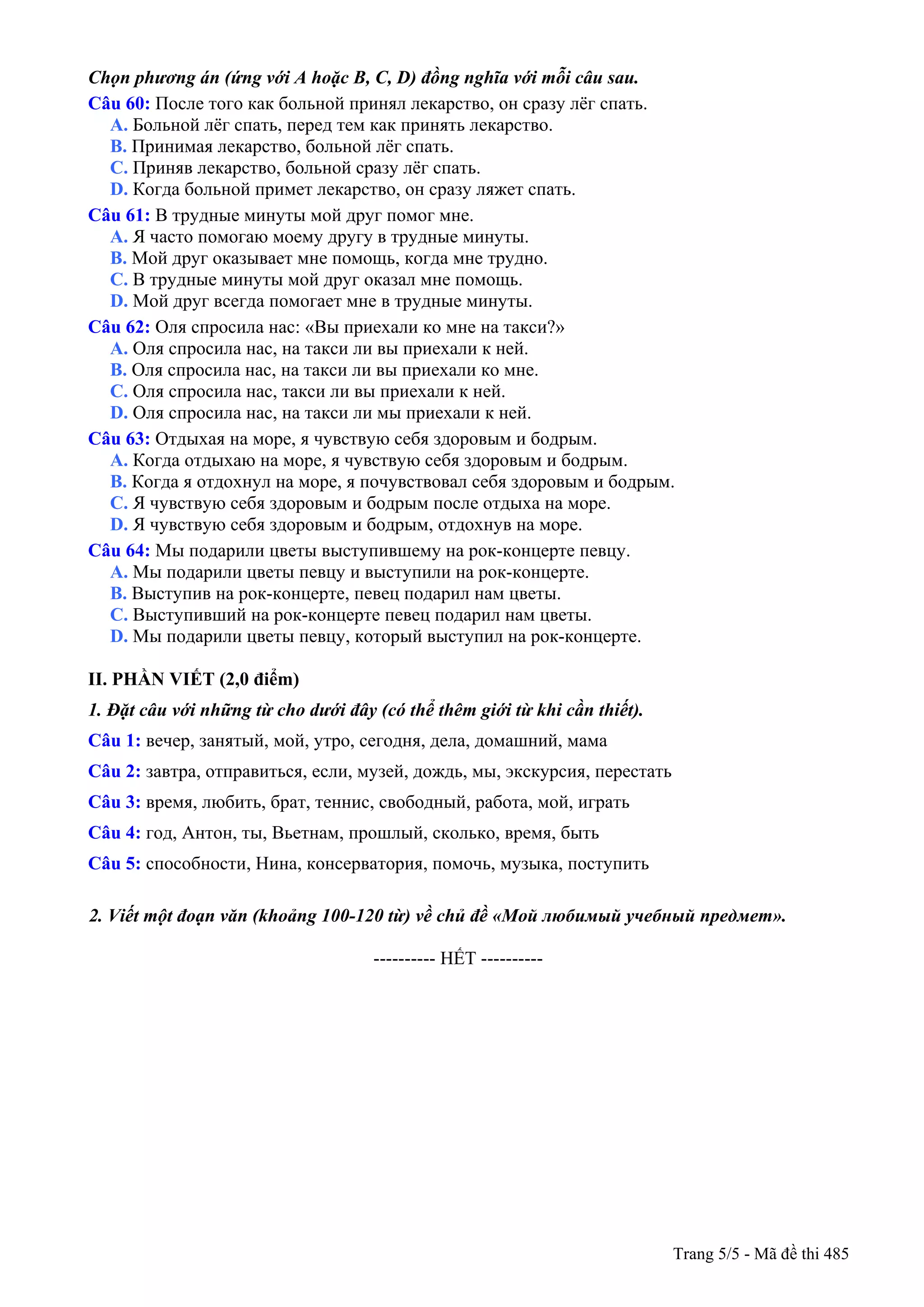 Chọn phương án (ứng với A hoặc B, C, D) đồng nghĩa với mỗi câu sau.
Câu 60: После того как больной принял лекарство, он сразу лёг спать.
A. Больной лёг спать, перед тем как принять лекарство.
B. Принимая лекарство, больной лёг спать.
C. Приняв лекарство, больной сразу лёг спать.
D. Когда больной примет лекарство, он сразу ляжет спать.
Câu 61: В трудные минуты мой друг помог мне.
A. Я часто помогаю моему другу в трудные минуты.
B. Мой друг оказывает мне помощь, когда мне трудно.
C. В трудные минуты мой друг оказал мне помощь.
D. Мой друг всегда помогает мне в трудные минуты.
Câu 62: Оля спросила нас: «Вы приехали ко мне на такси?»
A. Оля спросила нас, на такси ли вы приехали к ней.
B. Оля спросила нас, на такси ли вы приехали ко мне.
C. Оля спросила нас, такси ли вы приехали к ней.
D. Оля спросила нас, на такси ли мы приехали к ней.
Câu 63: Отдыхая на море, я чувствую себя здоровым и бодрым.
A. Когда отдыхаю на море, я чувствую себя здоровым и бодрым.
B. Когда я отдохнул на море, я почувствовал себя здоровым и бодрым.
C. Я чувствую себя здоровым и бодрым после отдыха на море.
D. Я чувствую себя здоровым и бодрым, отдохнув на море.
Câu 64: Мы подарили цветы выступившему на рок-концерте певцу.
A. Мы подарили цветы певцу и выступили на рок-концерте.
B. Выступив на рок-концерте, певец подарил нам цветы.
C. Выступивший на рок-концерте певец подарил нам цветы.
D. Мы подарили цветы певцу, который выступил на рок-концерте.
II. PHẦN VIẾT (2,0 điểm)
1. Đặt câu với những từ cho dưới đây (có thể thêm giới từ khi cần thiết).
Câu 1: вечер, занятый, мой, утро, сегодня, дела, домашний, мама
Câu 2: завтра, отправиться, если, музей, дождь, мы, экскурсия, перестать
Câu 3: время, любить, брат, теннис, свободный, работа, мой, играть
Câu 4: год, Антон, ты, Вьетнам, прошлый, сколько, время, быть
Câu 5: способности, Нина, консерватория, помочь, музыка, поступить
2. Viết một đoạn văn (khoảng 100-120 từ) về chủ đề «Мой любимый учебный предмет».
---------------------------------------------------------- HẾT ----------
Trang 5/5 - Mã đề thi 485
 