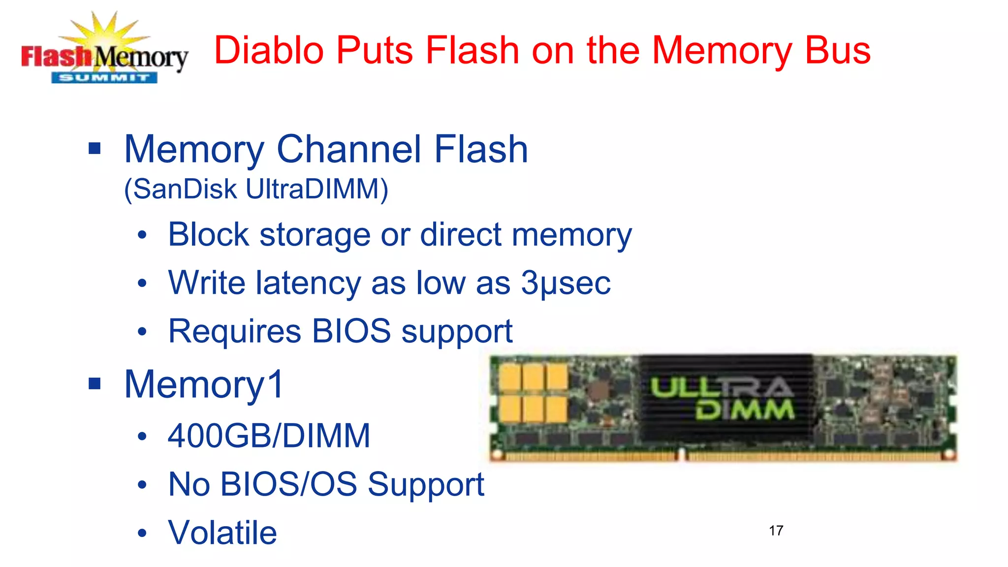 Diablo Puts Flash on the Memory Bus
 Memory Channel Flash
(SanDisk UltraDIMM)
• Block storage or direct memory
• Write latency as low as 3µsec
• Requires BIOS support
 Memory1
• 400GB/DIMM
• No BIOS/OS Support
• Volatile 17
 
