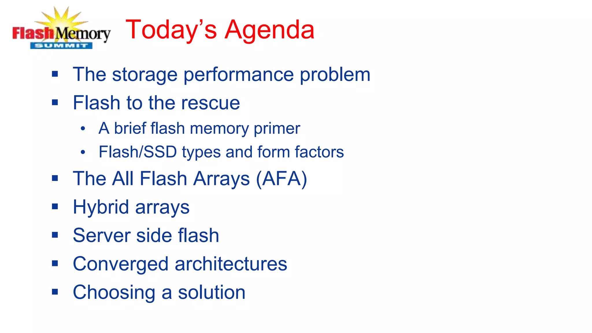 Today’s Agenda
 The storage performance problem
 Flash to the rescue
• A brief flash memory primer
• Flash/SSD types and form factors
 The All Flash Arrays (AFA)
 Hybrid arrays
 Server side flash
 Converged architectures
 Choosing a solution
 