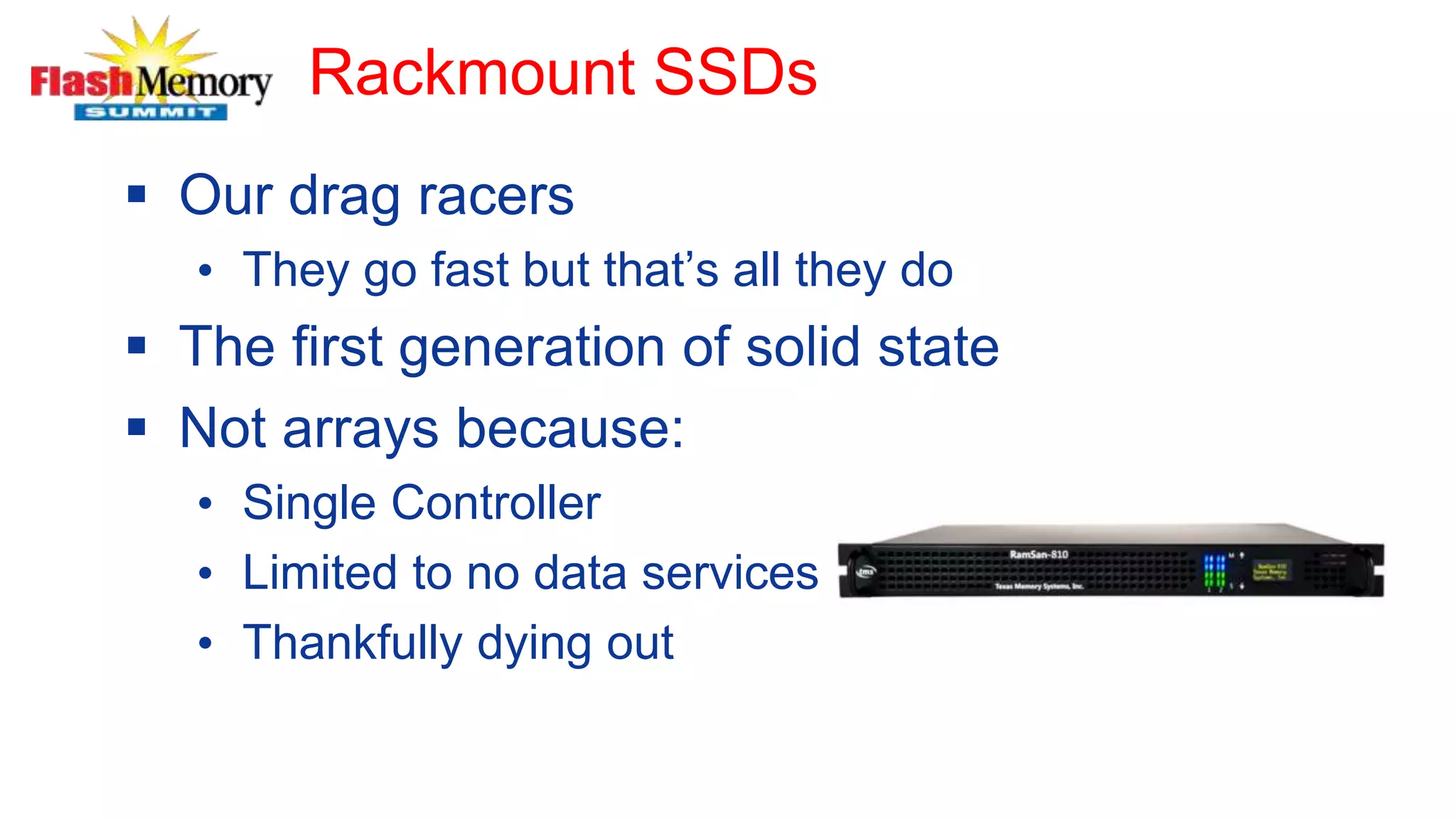 Rackmount SSDs
 Our drag racers
• They go fast but that’s all they do
 The first generation of solid state
 Not arrays because:
• Single Controller
• Limited to no data services
• Thankfully dying out
 