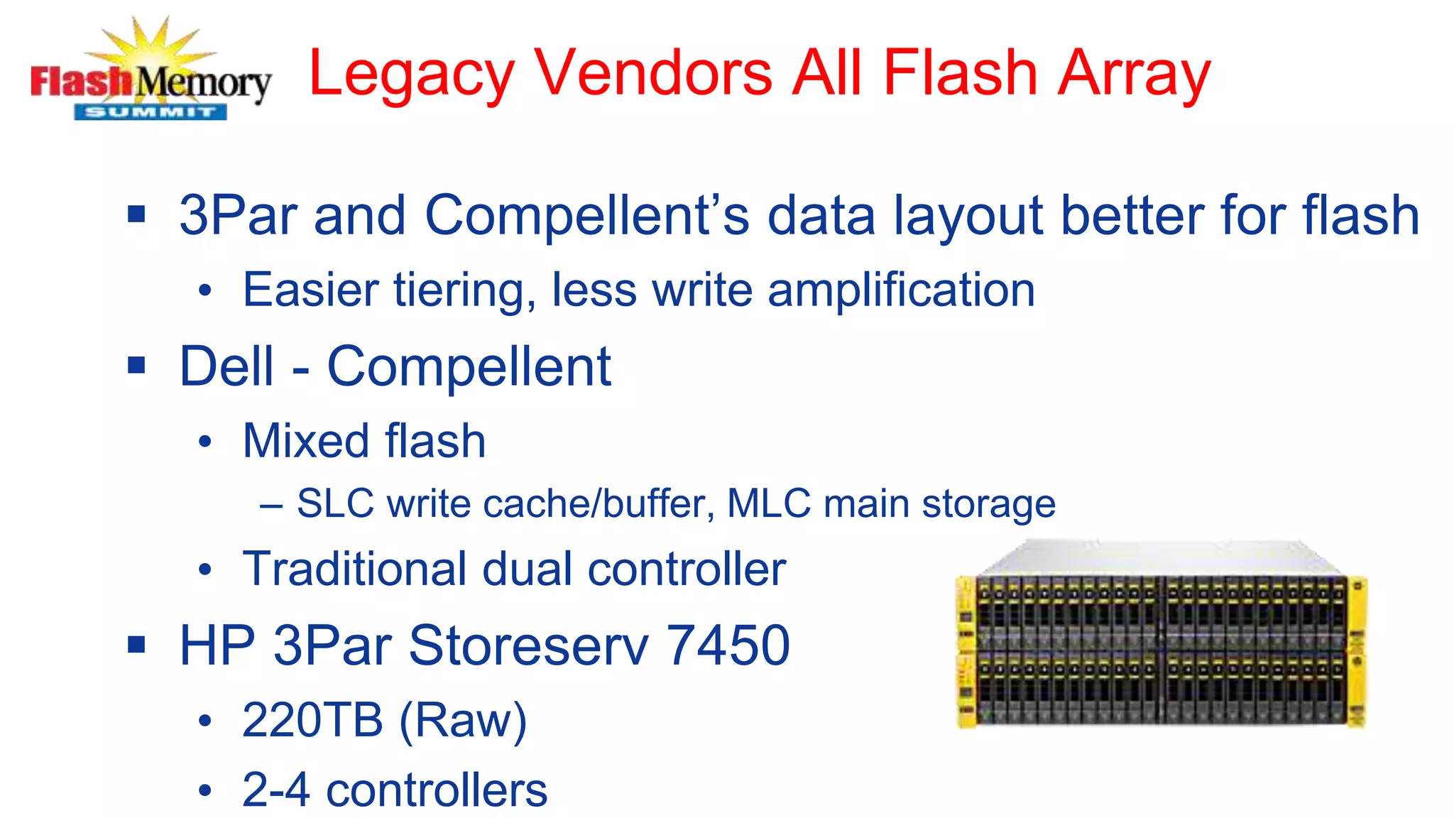 Legacy Vendors All Flash Array
 3Par and Compellent’s data layout better for flash
• Easier tiering, less write amplification
 Dell - Compellent
• Mixed flash
– SLC write cache/buffer, MLC main storage
• Traditional dual controller
 HP 3Par Storeserv 7450
• 220TB (Raw)
• 2-4 controllers
 