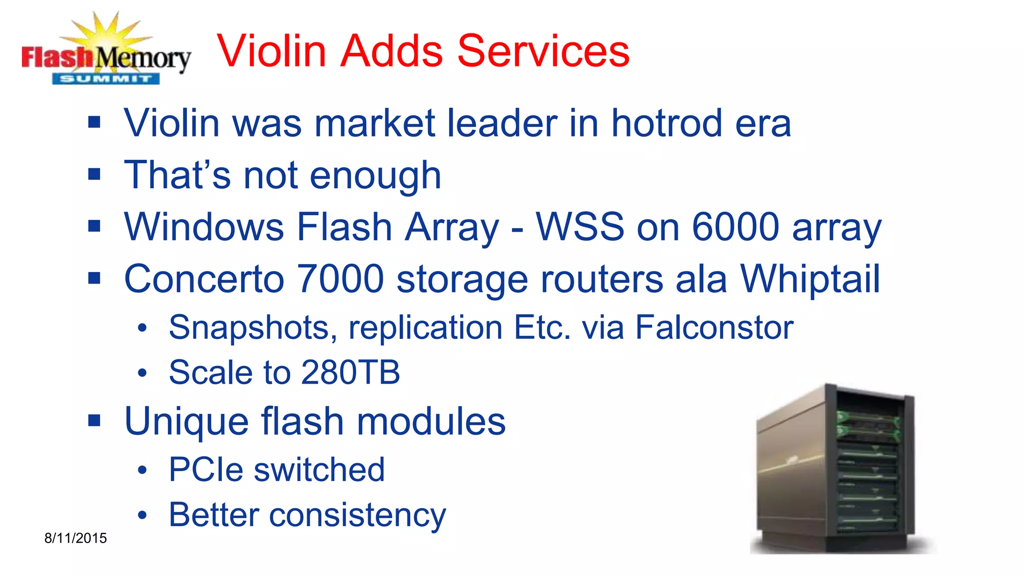 Violin Adds Services
 Violin was market leader in hotrod era
 That’s not enough
 Windows Flash Array - WSS on 6000 array
 Concerto 7000 storage routers ala Whiptail
• Snapshots, replication Etc. via Falconstor
• Scale to 280TB
 Unique flash modules
• PCIe switched
• Better consistency8/11/2015
 