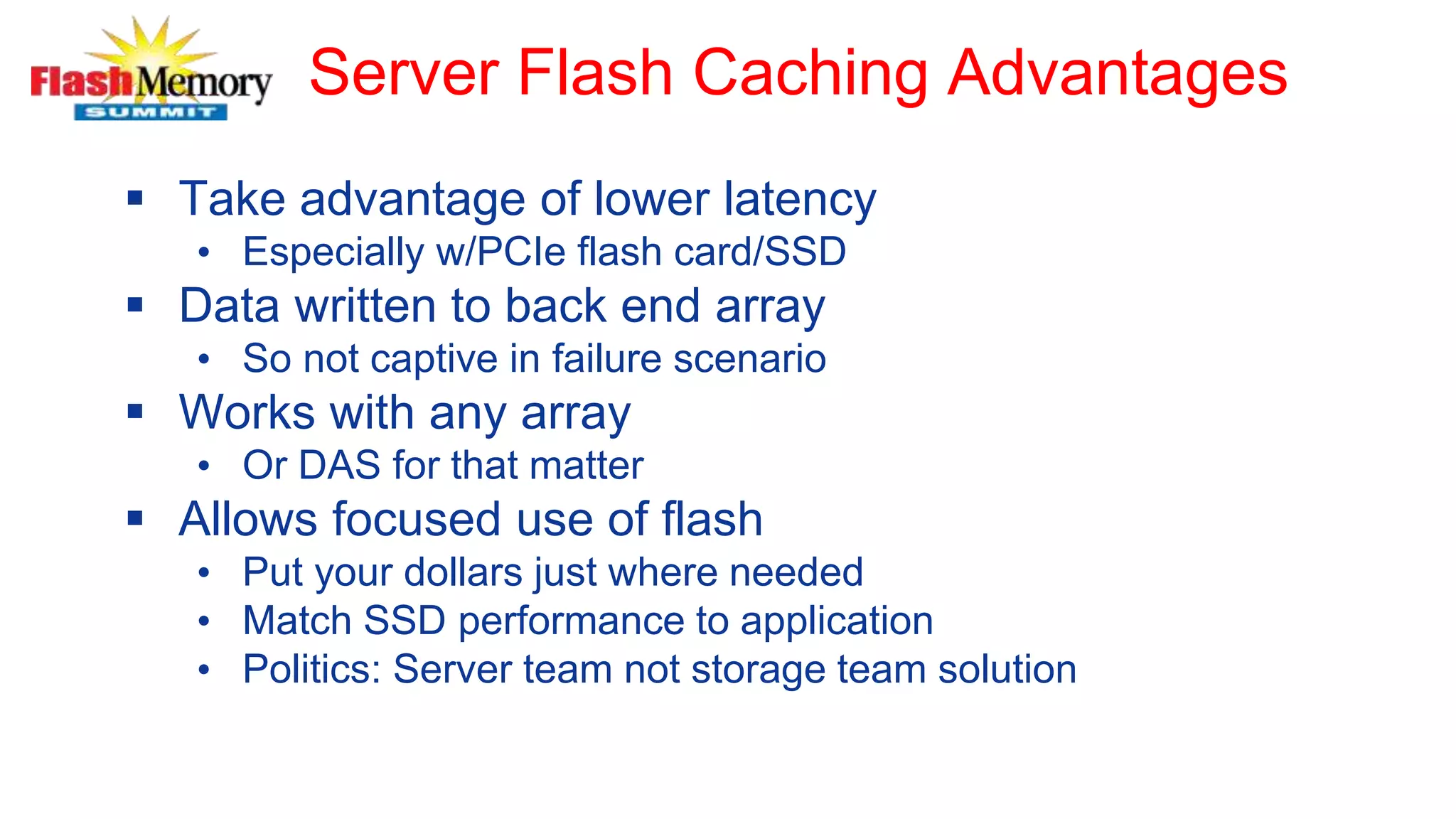 Server Flash Caching Advantages
 Take advantage of lower latency
• Especially w/PCIe flash card/SSD
 Data written to back end array
• So not captive in failure scenario
 Works with any array
• Or DAS for that matter
 Allows focused use of flash
• Put your dollars just where needed
• Match SSD performance to application
• Politics: Server team not storage team solution
 