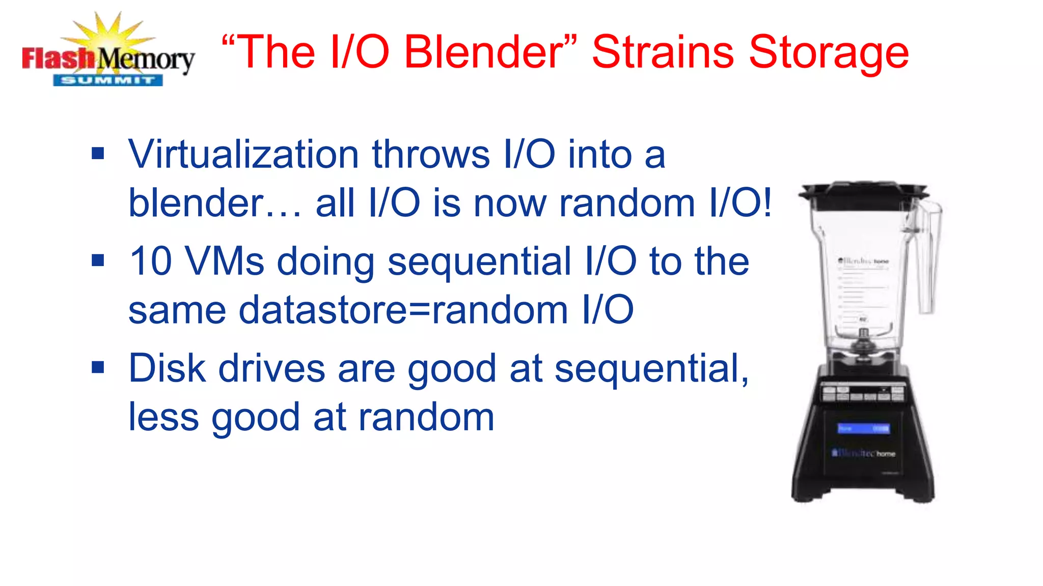 “The I/O Blender” Strains Storage
 Virtualization throws I/O into a
blender… all I/O is now random I/O!
 10 VMs doing sequential I/O to the
same datastore=random I/O
 Disk drives are good at sequential,
less good at random
 