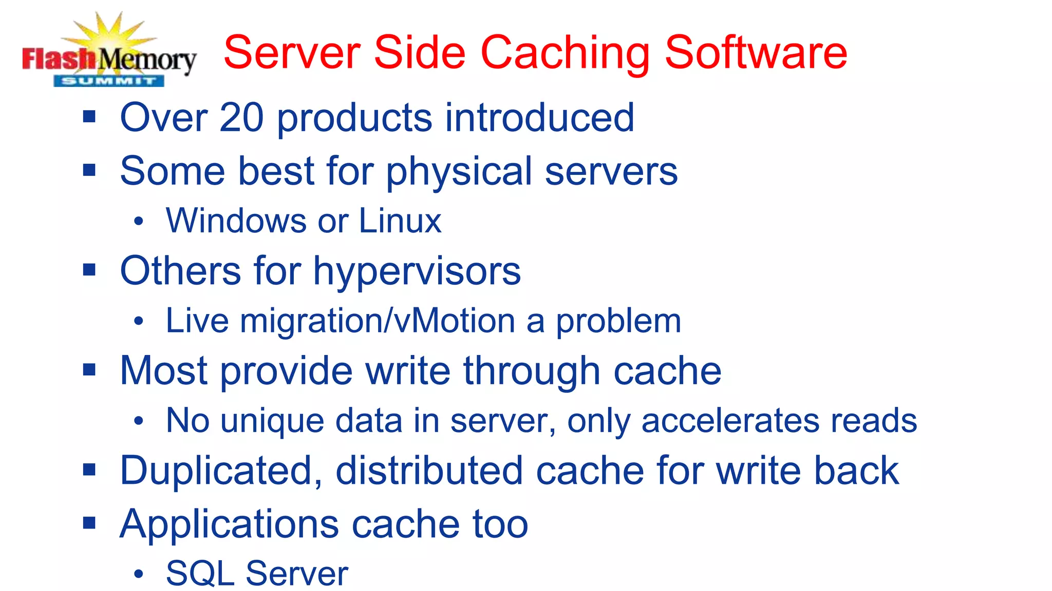 Server Side Caching Software
 Over 20 products introduced
 Some best for physical servers
• Windows or Linux
 Others for hypervisors
• Live migration/vMotion a problem
 Most provide write through cache
• No unique data in server, only accelerates reads
 Duplicated, distributed cache for write back
 Applications cache too
• SQL Server
 