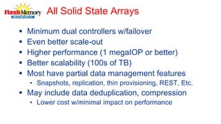 All Solid State Arrays
 Minimum dual controllers w/failover
 Even better scale-out
 Higher performance (1 megaIOP or better)
 Better scalability (100s of TB)
 Most have partial data management features
• Snapshots, replication, thin provisioning, REST, Etc.
 May include data deduplication, compression
• Lower cost w/minimal impact on performance
 
