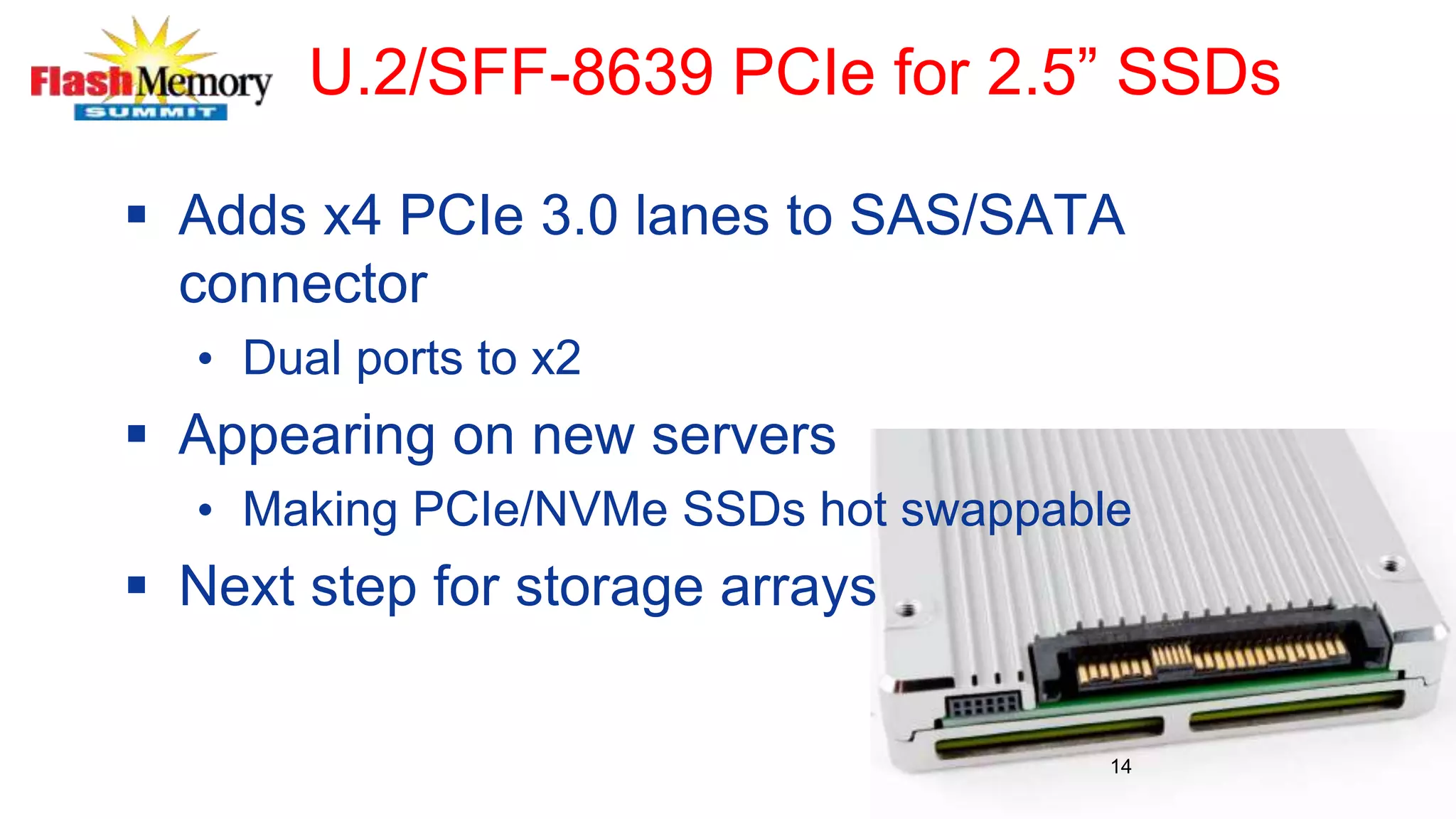 U.2/SFF-8639 PCIe for 2.5” SSDs
 Adds x4 PCIe 3.0 lanes to SAS/SATA
connector
• Dual ports to x2
 Appearing on new servers
• Making PCIe/NVMe SSDs hot swappable
 Next step for storage arrays
14
 